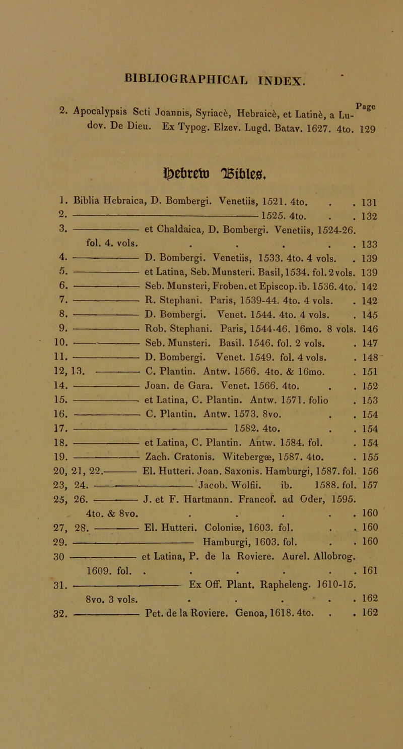2. Apocalypsis Scti Joannis, Syriacfe, Hebraic^, et Latin^, a dov. De Dieu. Ex Typog-. Elzev. Lugd. Batav. 1627. 4to. 129 ^etiretD 1. 2. 3. 4. 5. 6. 7. 8. 9. 10. 11. 12, 14. 15. 16. 17. 18. 19. 20, 23, 25, 27, 29. 30 • 31. 32. Biblia Hebraica, D. Bombergi. Venetiis, 1521. 4to. 1525. 4to. 131 132 fol. 4. vols. et Chaldaica, D. Bombergi. Venetiis, 1524-26. . . . . . 133 D. Bombergi. Venetiis, 1533. 4to. 4 vols. . 139 et Latina, Seb. Munsteri. Basil, 1534. fol. 2 vols. 139 Seb. Munsteri, Froben. et Episcop. ib. 1536.4to. 142 R. Stephani. Paris, 1539-44. 4to. 4 vols. . 142 D. Bombergi. Venet. 1544. 4to. 4 vols. . 145 Rob. Stephani. Paris, 1544-46. 16mo. 8 vols. 146 13. Seb. Munsteri. Basil. 1546. fol. 2 vols. D. Bombergi. Venet. 1549. fol. 4 vols. C. Plantin. Antw. 1566. 4to. & 16mo. Joan, de Gara. Venet. 1566. 4to. et Latina, C. Plantin. Antw. 1571. folio C. Plantin. Antw. 1573. 8vo. 1582. 4to. 21, 22.- 24. — 26. — . 147 . 148' . 151 . 152 . 153 . 154 . 154 et Latina, C. Plantin. Antw. 1584. fol. . 154 Zacb. Cratonis. Witebergse, 1587. 4to. . 155 El. Hutteri. Joan. Saxonis. Hamburgi, 1587. fol. 156 'Jacob. Wolfii. ib. 1588. fol. 157 4to. & 8vo. 28. J. et F. Hartmann. Francof. ad Oder, 1595. • • • • • El. Hutteri. Colonise, 1603. fol. Hamburgi, 1603. fol. 1609. fol. et Latina, P. de la Roviere. Aurel. Allobrog. • • • • • « Ex Off. Plant. Rapheleng. 1610-15. 8vo. 3 vols. Pet. de la Roviere. Genoa, 1618.4to. 160 160 160 161 162 162