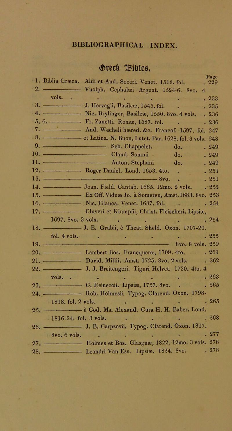 1. 2. 3. 4. 5. 7. 8. 9. 10. 11. 12. 13. 14. 15. 16. 17. 18. 19. 20. 21. 22. 23. 24. 25. 26. 27. 28. (^rcefe Page Biblia Grseca. Aldi et And. Soceri. Venet. 1518. fol. . 229 Vuolph. Cephalsei Argent. 1524-6. 8vo. 4 vols. . . . . . .233 J. Hervagii, Basilese, 1545. fol. . . 235 Nic. Brylinger, Basileee, 1550, 8vo. 4 vols. . 236 6. Fr. Zanetti. Rorase, 1587. fol. . . 236 ^ And. Wecheli hsered. &c. Francof. 1.597. fol. 247 et Latina. N. Buon, Lutet. Par. 1628. fol. 3 vols. 248 Seb. Chappelet. do. . 249 Claud. Somnii do. . 249 ■ Anton. Stepbani do. . 249 Roger Daniel. Lond. 1653. 4to. . .251 8vo. . . 251 Joan. Field. Cantab. 1665. 12mo. 2 vols. . 252 Ex Off. Viduse Jo. k Someren, Amst. 1683. 8vo. 253 — Nic. Glauca. Venet. 1687. fol. . . 254 Cluveri et Klutnpfii, Christ. Fleischeri. Lipsiee, 1697. 8vo. 3 vols. . . . . 254 — J. E. Grabii, k Theat. Sheld. Oxon. 1707-20. fol, 4 vols. ..... 255 8vo. 8 vols. 259 Lambert Bos. Franequeree, 1709. 4to. . 261 David. Millii. Amst. 1725. 8vo. 2 vols. . 262 J. J. Breitengeri. Tiguri Helvet. 1730. 4to. 4 vols. ...... 263 — C. Reineccii. Lipsise, 1757. 8vo. . . 265 Rob. Holmesii. Typog. Clarend. Oxon. 1798- 1818. fol, 2 vols. .... 265 — — ^ Cod. Ms. Alexand. Cura H. H. Baber. Lond. 1816-24. fol. 3 vols. . . . .268 J. B. Carpzovii. Typog. Clarend. Oxon. 1817. 8vo. 6 vols. . • 277 Holmes et Bos. Glasguee, 1822. 12mo. 3 vols. 278 Leandri Van Ess. Lipsiee. 1824. 8vo. . 278