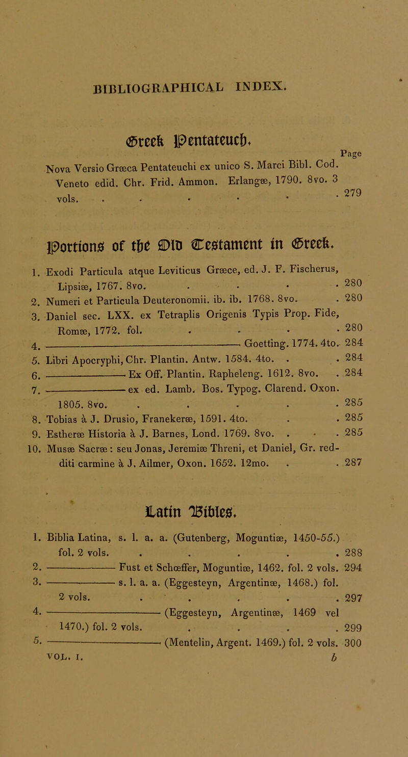 <^reek Pentateuch* Page Nova Versio Grseca Pentateuchi ex unico S. Marci Bibl. Cod. Veneto edid. Chr. Frid. Ammon, vols. Erlangse, 1790. 8vo. 3 . 279 Portions of tfie ®in Cestament in ®reefe. 1. Exodi Particula atque Leviticus Greece, ed. J. F. Fischerus, Lipsiee, 1767. 8vo. . . • • 2. Numeri et Particula Deuteronomii. ib. ib. 1768. 8vo. 3. Daniel sec. LXX. ex Tetraplis Origenis Typis Prop. Fide, Romee, 1772. fol. . . . • 4^ — Goetting. 1774. 4to. 5. Libri Apocryplii, Chr. Plantin. Antw, 1584. 4to. . 6. lEx Off. Plantin. Rapheleng. 1612. 8vo. 7. ———^ex ed. Lamb. Bos. Typog. Clarend. Oxon. 1805. 8vo. ..... 8. Tobias a J. Drusio, Franekeree, 1591. 4to. 9. Estheree Historia k J. Barnes, Lond. 1769. 8vo. . 10. Musae Saerse : seu Jonas, Jeremiee Threni, et Daniel, Gr. red- diti carmine k J. Ailmer, Oxon. 1652. 12mo. 280 280 280 284 284 284 285 285 285 287 Latin 'BitJiefli* 1. Biblia Latina, s. 1. a. a. (Gutenberg, Moguntiae, 1450-55.) fol. 2 vols. ..... 288 2. Fust et Schoeffer, Moguntiae, 1462. fol. 2 vols. 294 3. s. 1. a. a. (Eggesteyn, Argentinae, 1468.) fol. 2 vols. . . . . . 297 4. (Eggesteyn, Argentinae, 1469 vel 1470.) fol. 2 vols. .... 299 (Mentelin, Argent. 1469.) fol. 2 vols. 300 b VOL. I.