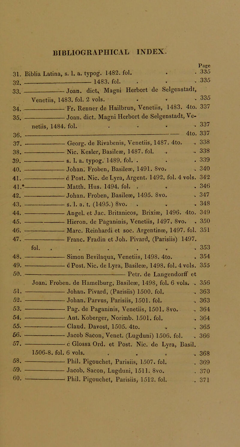 31. 32. - 33. - 34. - 35. - 36. - 37. - 38. - 39. - 40. - 41. - 41. *- 42. - 43. - 44. - 45. - 46. - 47. - 48. - 49. - 50. - 51. - 52. - 53. - 54. - 55. - 66. - 57. - 58. - 59. - 60. - Biblia Latina, s. 1. a. typog. 1482. fol. 1483. fol. Pace 335 335 Joan. dicU Magni Herbert de Selgenstadt, Venetiis, 1483. fol. 2 vols. Fr. Renner de Hailbrun, Venetiis, 1483. 4to. Joan. diet. Magni Herbert de Selgenstadt, Ve- 335 337 netiis, 1484. fol. 337 4to. 337 • Georg, de Rivabenis, Venetiis, 1487. 4to. . 338 Nic. Kesler, Basileae, 1487. fol. . -. 338 s. 1. a. typog. 1489. fol. . . . 339 Johan. Froben, Basileae, 1491. 8vo. . 340 c Post. Nic. de Lyra, Argent. 1492. fol. 4 vols. 342 . Matth. Hus. 1494. fol. . . .346 Johan. Froben, Basileae, 1495. 8vo. . 347 ■ s. 1. a. t. (1495.) 8vo. . . .348 Angel, et Jac. Britanicos, Brixiae, 1496. 4to. 349 Hieron. de Paganinis, Venetiis, 1497. 8vo. . 350 Marc. Reinhardi et soc. Argentinae, 1497. fol. 351 Franc. Fradin et Joh. Pivard, (Parisiis) 1497. fol. Simon Bevilaqua, Venetiis, 1498. 4to. c Post. Nic. de Lyra, Basileae, 1498. fol. 4 vols. Petr, de LangendorfF et Joan. Froben. de Hamelburg, Basileae, 1498, fol. 6 vols. Johan. Pivard, (Parisiis) 1500. fol. Johan. Parvus, Parisiis, 1501. fol. Pag. de Paganinis, Venetiis, 1501. 8vo. Ant. Koberger, Norimb. 1501. fol. Claud. Davost, 1505. 4to. » Jacob Sacon, Venet. (Lugduni) 1506. fol. c Glossa Ord. et Post. Nic. de Lyra, Basil. 1506-8. fol. 6 vols. Phil. Pigouchet, Parisiis, 1507. fol. Jacob. Sacon, Lugduni, 1511. 8vo. Phil. Pigouchet, Parisiis, 1512. fol. 353 354 355 356 363 363 364 364 365 366 368 369 370 371