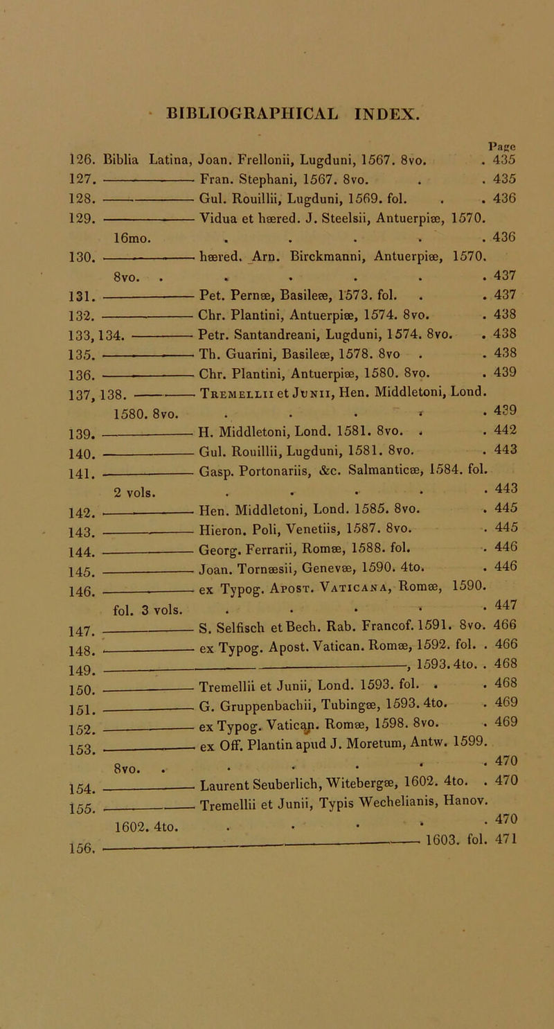 126. 127. 128. 129. 130. 131. 132. 133. 135. 136. 137. 139. 140. 141. 142. 143. 144. 145. 146. 147. 148. 149. 150. 151. 152. 153. 154. 155. Biblia Latina, Joan. Frellonii, Lugduni, 1567. 8vo. Fran. Stephani, 1567. 8vo. Gul. Rouillii, Lugduni, 1569. fol. Vidua et hsered. J. Steelsii, Antuerpise, Page . 435 . 435 . 436 1570. 16mo. ..... 436 _ heered. Am. Birckmanni, Antuerpiee, 1570. 8vo. ...... 437 Pet. Pernse, Basileee, 1573. fol. . . 437 Chr. Plantini, Antuerpise, 1574. 8vo. . 438 134. Petr. Santandreani, Lugduni, 1574. 8vo. . 438 ■ Th. Guarini, Basilese, 1578. 8vo . . 438 Chr. Plantini, Antuerpise, 1580. 8vo. . 439 138. Tremellii et JtNii, Hen. Middletoni, Lond. 1580. 8vo. . . . » *439 — H. Middletoni, Lond. 1581. 8vo. . . 442 Gul. Rouillii, Lugduni, 1581. 8vo. . 443 Gasp. Portonariis, &c. Salmanticse, 1584. fol. 2 vols. . . • • • 443 , Hen. Middletoni, Lond. 1585. 8vo. . 445 Hieron. Poli, Venetiis, 1.587. 8vo. . 445 — Georg. Ferrarii, Romse, 1588. fol. . 446 Joan. Tornsesii, Genevse, 1590. 4to. . 446 ex Typog. Apost. Vaticana, Rorase, 1590. fol. 3 vols. . . • • • 8vo. — S. Selfisch etBech. Rab. Francof. 1591. 8vo. 466 ex Typog. Apost. Vatican. Romse, 1592. fol. . 466 —, 1593.4to. . 468 — Tremellii et Junii, Lond. 1593. fol. . . 468 — G. Gruppenbacbii, Tubingse, 1593. 4to. . 469 — ex Typog. Vatic^ji. Romse, 1598. 8vo. . 469 — ex Off. Plan tin apud J. Moretum, Antw. 1599. . 470 — Laurent Seuberlich, Witebergse, 1602. 4to. . 470 Tremellii et Junii, Typis Wechelianis, Hanov. . 470 * ! 1603. fol. 471 156. 1602. 4to.