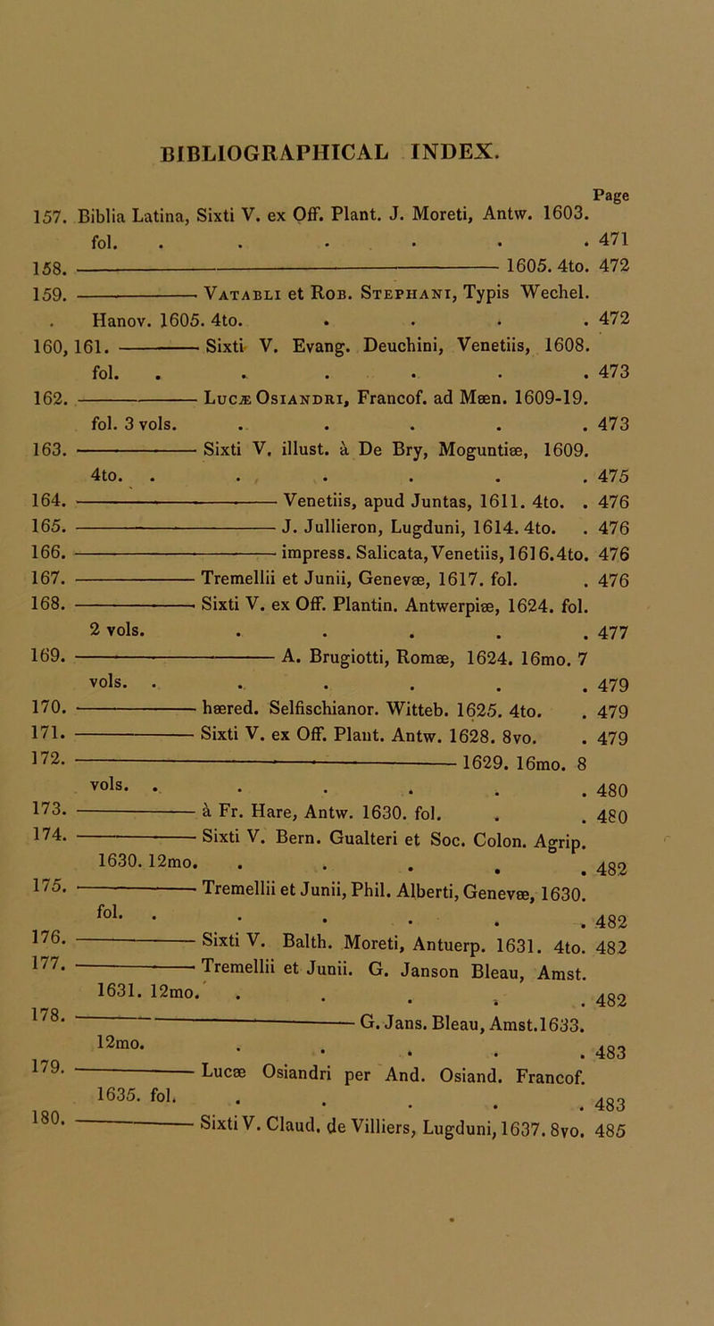 157. 158. 159. 160. 162. 163. 164. 165. 166. 167. 168. 169. 170. 171. 172. 173. 174. 175. 176. 177. 178. 179. Page Biblia Latina, Sixti V. ex Off. Plant. J. Moreti, Antw. 1603. fol. . . . . • . 471 1605. 4to. 472 Vatabli et Rob. Stephani, Typis Wechel. Hanov. 1605. 4to. .... 472 161. Sixti- V. Evang. Deuchini, Venetiis, 1608. fbl. ...... 473 Luca; OsiANDRi, Francof. ad Msen. 1609-19. fol. 3 vols. . . . . .473 Sixti V. illust. -A. De Bry, Moguntise, 1609. 4to. ...... 475 Venetiis, apud Juntas, 1611. 4to. . 476 J. Jullieron, Lugduni, 1614. 4to. . 476 impress. Salicata, Venetiis, 1616.4to. 476 Tremellii et Junii, Genevae, 1617. fol. . 476 Sixti V. ex Off. Plantin. Antwerpise, 1624. fol. 2 vols. . . . . .477 A. Brugiotti, Roraee, 1624. 16mo. 7 vols. . . . . . .479 haered. Selfischianor. Witteb. 1625. 4to. . 479 Sixti V. ex Off. Plant. Antw. 1628. 8vo. . 479 vols. ibmo. 8 • • • . . 480 Fr. Hare, Antw. 1630. fol. . . 48Q Sixti V. Bern. Gualteri et Soc. Colon. Agrip. 1630.12mo. • • . , , 482 Tremellii et Junii, Phil. Alberti, Genevae, 1630. ; • • . . 482 Sixti V. Balth. Moreti, Antuerp. 1631. 4to. 482 - Tremellii et Junii. G. Janson Bleau, Amst. 1631. 12mo.' . . . 432 12mo. 1635. fol. —■ ■ G. Jans. Bleau, Amst.1633. . 483 Lucae Osiandri per And. Osiand. Francof. .483 Sixti V. Claud, de Villiers, Lugduni, 1637. 8vo, 485 180.