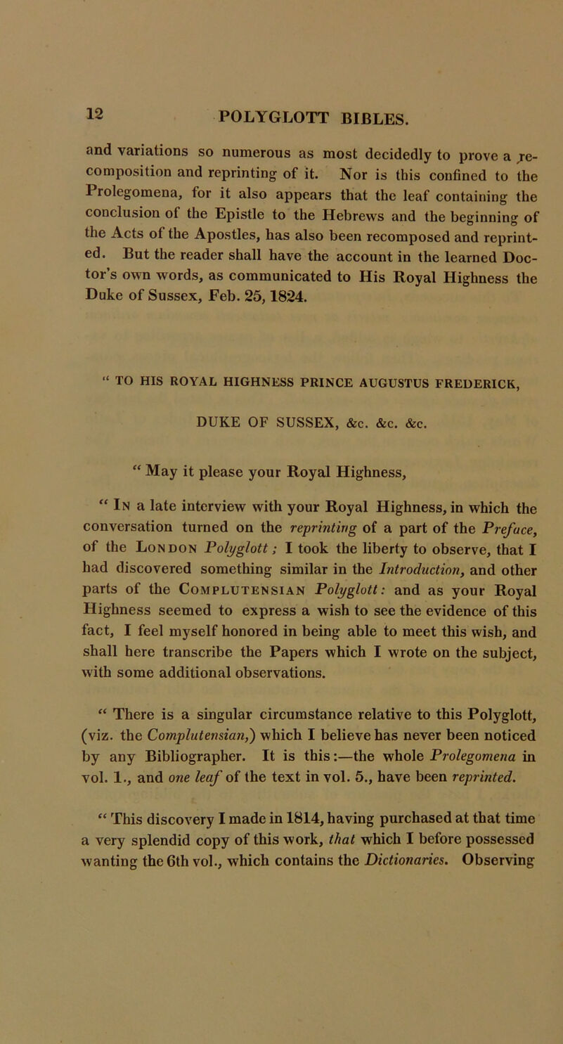 and variations so numerous as most decidedly to prove a Re- composition and reprinting of it. Nor is this confined to the Prolegomena, for it also appears that the leaf containing the conclusion of the Epistle to the Hebrews and the besinnino of the Acts of the Apostles, has also been recomposed and reprint- ed. But the reader shall have the account in the learned Doc- tor’s own words, as communicated to His Royal Highness the Duke of Sussex, Feb. 25,1824. “ TO HIS ROYAL HIGHNESS PRINCE AUGUSTUS FREDERICK, DUKE OF SUSSEX, &c. &c. &c. “ May it please your Royal Highness, “ In a late interview with your Royal Highness, in which the conversation turned on the reprinting of a part of the Preface, of the London Polyglott; I took the liberty to observe, that I had discovered something similar in the Introduction, and other parts of the Complutensian Polyglott: and as your Royal Highness seemed to express a wish to see the evidence of this fact, I feel myself honored in being able to meet this wish, and shall here transcribe the Papers which I wrote on the subject, with some additional observations. “ There is a singular circumstance relative to this Polyglott, (viz. the Complutensian,') which I believe has never been noticed by any Bibliographer. It is this:—the whole Prolegomena in vol. 1., and one leaf of the text in vol. 5., have been reprinted. “ This discovery I made in 1814, having purchased at that time a very splendid copy of this work, that which I before possessed wanting the 6th vol., which contains the Dictionaries. Observing