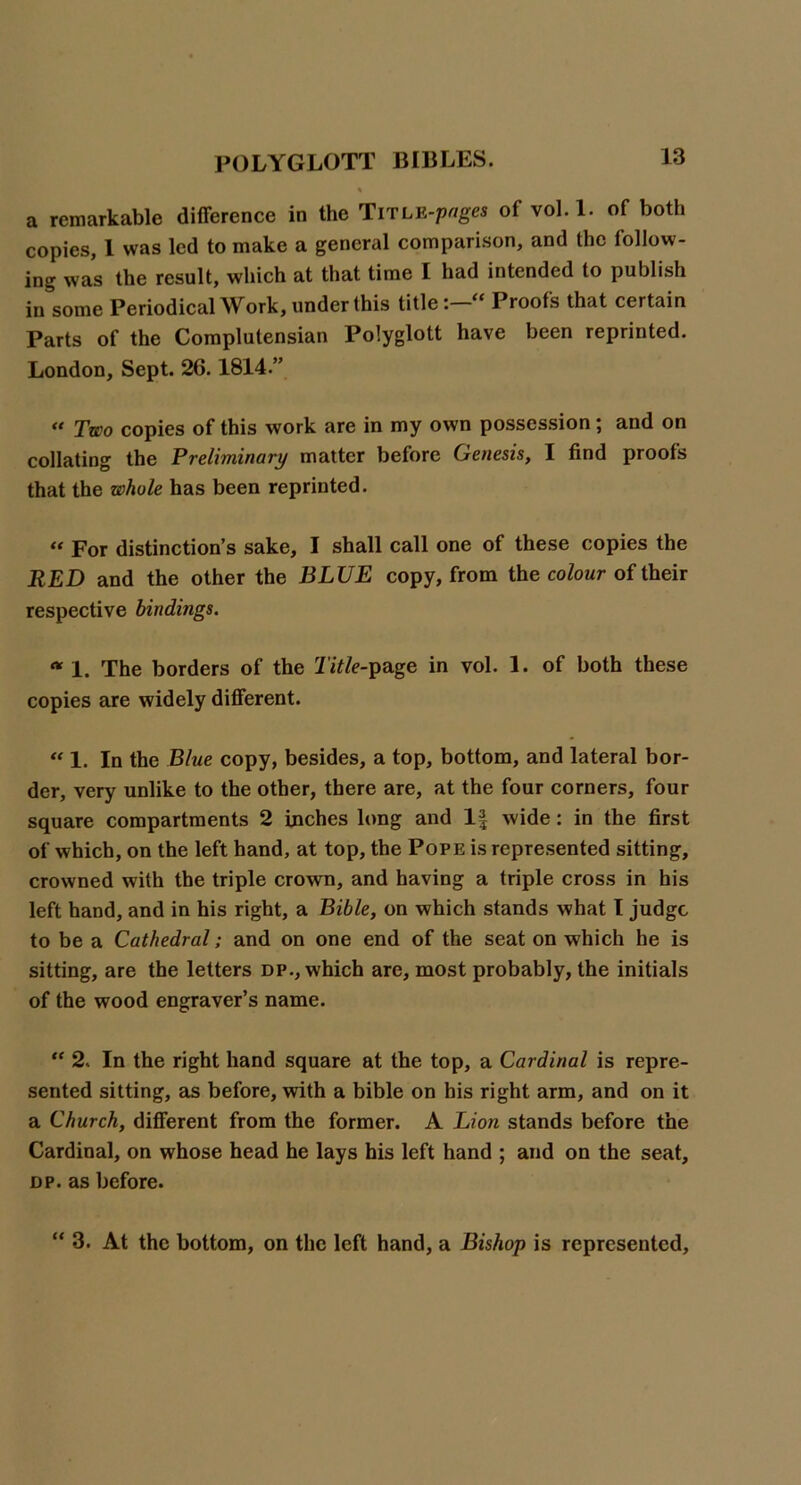 a remarkable difference in the TiTLE-p«ges of vol. 1. of both copies, 1 was led to make a general comparison, and the follow- ing was the result, which at that time I had intended to publish in some Periodical Work, under this titleProofs that certain Parts of the Complutensian Polyglott have been reprinted. London, Sept. 26.1814.” “ Two copies of this work are in my own possession; and on collating the Preliminary matter before Genesis, I find proofs that the whole has been reprinted. For distinction’s sake, I shall call one of these copies the RED and the other the BLUE copy, from the colour of their respective bindings. 1. The borders of the 2'j7/e-page in vol. 1. of both these copies are widely different. 1. In the Blue copy, besides, a top, bottom, and lateral bor- der, very unlike to the other, there are, at the four corners, four square compartments 2 inches long and wide: in the first of which, on the left hand, at top, the Pope is represented sitting, crowned with the triple crown, and having a triple cross in his left hand, and in his right, a Bible, on which stands what I judge to be a Cathedral; and on one end of the seat on which he is sitting, are the letters dp., which are, most probably, the initials of the wood engraver’s name. 2. In the right hand square at the top, a Cardinal is repre- sented sitting, as before, with a bible on his right arm, and on it a Church, different from the former. A Lion stands before the Cardinal, on whose head he lays his left hand ; and on the seat, DP. as before. “ 3. At the bottom, on the left hand, a Bishop is represented.