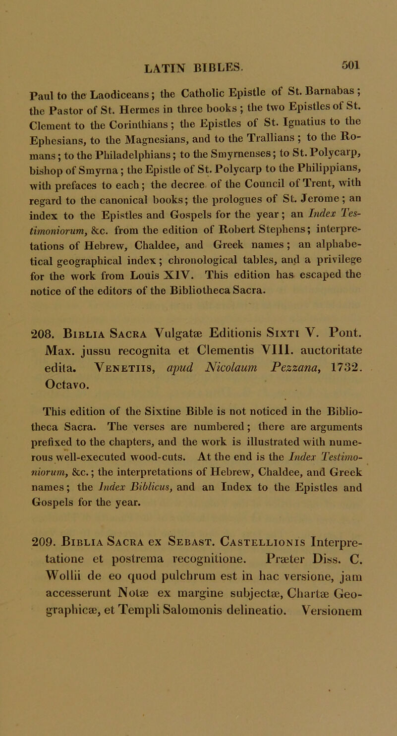 Paul to the Laodiceans; the Catholic Epistle of St. Barnabas ; the Pastor of St. Hermes in three books ; the two Epistles of St. Clement to the Corinthians; the Epistles of St. Ignatius to the Ephesians, to the Magnesians, and to the Trallians ; to the Ro- mans ; to the Philadelphians; to the Smyrnenses; to St. Polycarp, bishop of Smyrna; the Epistle of St. Polycarp to the Philippians, with prefaces to each; the decree of the Council of Trent, with regard to the canonical books; the prologues of St. Jerome; an index to the Epistles and Gospels for the year; an Index Tes- timoniorum, &c. from the edition of Robert Stephens; interpre- tations of Hebrew, Chaldee, and Greek names; an alphabe- tical geographical index; chronological tables, and a privilege for the work from Louis XIV. This edition has escaped the notice of the editors of the Bibliotheca Sacra. 208. Biblia Sacra Vulgatae Editionis Sixti V. Pont. Max. jussu recognita et Clementis VIII. auctoritate edita. Venetiis, apud Nicolaum Pezzana, 1732, Octavo. This edition of the Sixtine Bible is not noticed in the Biblio- theca Sacra. The verses are numbered; there are arguments prefixed to the chapters, and the work is illustrated with nume- rous well-executed wood-cuts. At the end is the Index Tesiimo- niorum, &c.; the interpretations of Hebrew, Chaldee, and Greek names; the Index Biblicus, and an Index to the Epistles and Gospels for the year. 209. Biblia Sacra ex Sebast. Castellionis Interpre- tatione et postrema recognitione. Praeter Diss. C. Wollii de eo quod pidclirum est in hac versione, jam accesserunt Notae ex raargine subjectae, Chartae Geo- graphicae, et Templi Salomonis delineatio. Versionem