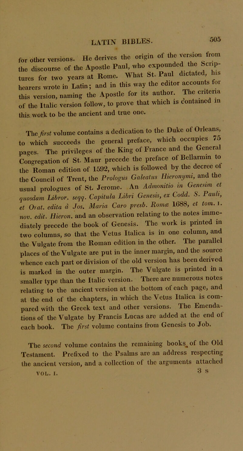 for other versions. He derives the origin of the version from the discourse of the Apostle Paul, who expounded the Scri^p- tures for two years at Rome. What St. Paul dictated his hearers wrote in Latin; and in this way the editor accounts for this version, naming the Apostle for its author. The criteria of the Italic version follow, to prove that which is contained in this work to be the ancient and true one. The/rs^ volume contains a dedication to the Duke of Orleans, to which succeeds the general preface, which occupies /5 pages. The privileges of the King of France and the General Congregation of St. Maur precede the preface of Bellarmm to the Roman edition of 1592, which is followed by the decree of the Council of Trent, the Prologus Galealus Hieronymi, and the usual prologues of St. Jerome. An Admonitio in Genesim et quosdam Libror. seqq. Capitula Libri Genesis, ex Codd. S. Pauli, et Orat. edita d Jos. Maria Caro presb. Roma 1688, et tom. i. mv. edit. Hieron. Siud an observation relating to the notes imme- diately precede the book of Genesis. The work is printed in two columns, so that the Vetus Italica is in one column, and the Vulgate from the Roman edition in the other. The parallel places of the Vulgate are put in the inner margin, and the source whence each part or division of the old version has been derived is marked in the outer margin. The Vulgate is printed in a smaller type than the Italic version. There are numerous notes relating to the ancient version at the bottom of each page, and at the end of the chapters, in which the Vetus Italica is com- pared with the Greek text and other versions. The Emenda- tions of the Vulgate by Francis Lucas are added at the end of each book. The first volume contains from Genesis to Job. The second volume contains the remaining books^ of the Old Testament. Prefixed to the Psalms are an address respecting the ancient version, and a collection of the arguments attached 3 s VOL. I.