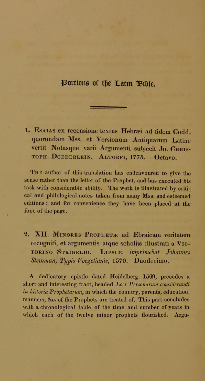 Portion0 of t&e latm TBiblc. 1. Esaias ex recensione textus Hebraei ad fidera Codd. quorundam Mss. et Versionum Antiquaruin Latine vertit Notasqne varii Argumenti subjecit Jo. Chris- toph. Doederlein. Altorfi, 1775. Octavo. The author of this translation has endeavoured to give the sense rather than the letter of the Prophet, and has executed his task with considerable ability. The work is illustrated by criti- cal and philological notes taken from many Mss. and esteemed editions; and for convenience they have been placed at the foot of the page. 2. XII. Minores Prophets ad Ebraicam veritatem recogniti, et argumentis atque scholiis illustrati a Vic- TORiNO Strigelio. Lipsi^, imprimebat Johannes Steinman, Typis Voegelianis, 1570. Duodecimo. A dedicatory epistle dated Heidelberg, 1569, precedes a short and interesting tract, headed Loci Personarum considerandi in historia Prophetarum, in which the country, parents, education, manners, &c. of the Prophets are treated of. This part concludes with a chronological table of the time and number of years in which each of the twelve minor prophets flourished. Argu-