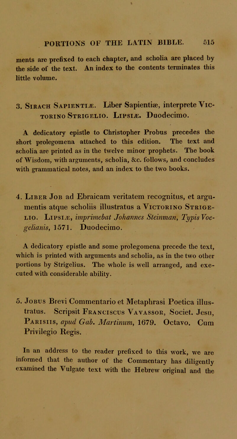 ments are prefixed to each chapter^ and scholia are placed by the side of the text. An index to the contents terminates this little volume. 3. SiRACH SAPIENTI.E. Liber Sapientiae, interprete Vic- TORiNO Strigelio. LipsivE. Duodecimo. A dedicatory epistle to Christopher Probus precedes the short prolegomena attached to this edition. The text and scholia are printed as in the twelve minor prophets. The book of Wisdom, with arguments, scholia, &c. follows, and concludes with grammatical notes, and an index to the two books. 4. Liber Job ad Ebraicam veritatem recognitns, et argn- mentis atque scholiis illustratus a Victorino Strige- lio. LiPsiiE, imprimebat Johannes Steinman^ TypisVoe- gelianis, 1571. Duodecimo. A dedicatory epistle and some prolegomena precede the text, which is printed with arguments and scholia, as in the two other portions by Strigelius. The whole is well arranged, and exe- cuted with considerable ability. 5. JoBUS Brevi Commentario et Metaphrasi Poetica illus- tratus. Scripsit Franciscus Vavassor, Societ. Jesu, Parishs, apud Gab, Martinum, 1679. Octavo. Cum Privilegio Regis. In an address to the reader prefixed to this work, we are informed that the author of the Commentary has diligently examined the Vulgate text with the Hebrew original and the