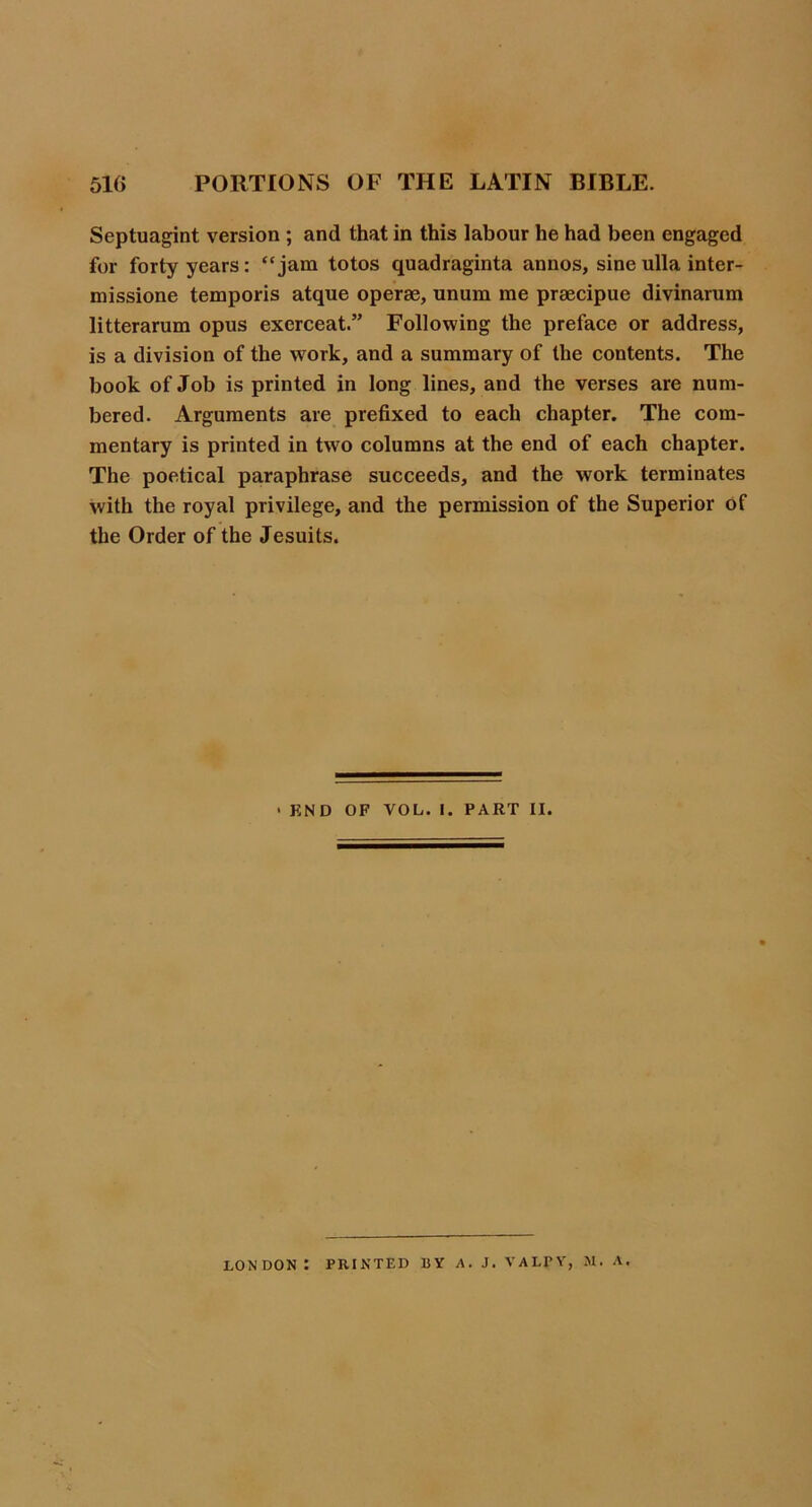 Septuagint version ; and that in this labour he had been engaged for forty years: “jam totos quadraginta annos, sineulla inter- missione temporis atque operse, unum me praecipue divinarum litterarum opus exerceat.” Following the preface or address, is a division of the work, and a summary of the contents. The book of Job is printed in long lines, and the verses are num- bered. Arguments are prefixed to each chapter. The com- mentary is printed in two columns at the end of each chapter. The poetical paraphrase succeeds, and the work terminates with the royal privilege, and the permission of the Superior Of the Order of the Jesuits. > KND OF VOL. I. PART II. LONDON : PRINTED BY A. J, VALPY, M. A.