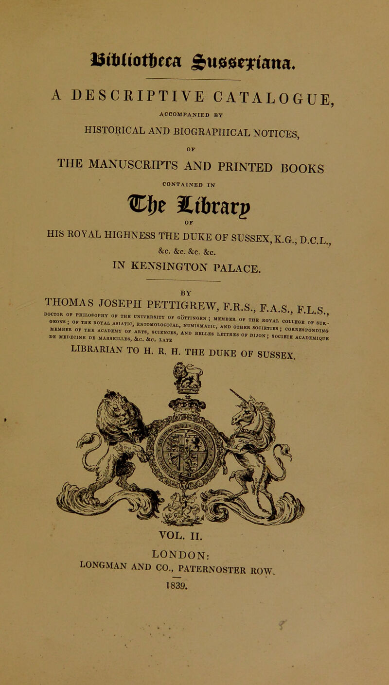 liiiiltotfcrcrt ^usscytaita. A DESCRIPTIVE CATALOGUE, ACCOMPANIED BY HISTORICAL AND BIOGRAPHICAL NOTICES, OF THE MANUSCRIPTS AND PRINTED BOOKS CONTAINED IN Cfje Etbrarp OF HIS ROYAL HIGHNESS THE DUKE OF SUSSEX, K.G., D.C.L., &c. &c. &c. &c. IN KENSINGTON PALACE. THOMAS JOSEPH PETTIGREW, F.R.S., F.A.S. F.L S DOCTOR OF PHILOSOPHY OF THE UNIVERSITY OF GOTTINGEN; MEMBER OF THE ROYAT r ’ ’’ GEONS ; OF THE ROYAL ASIATIC, ENTOMOLOGICAL, NUMISMATIC, AND OTHER SOC™  ^' MEMBER OF THE ACADEMY OF ARTS, SCIENCES AND ’ SOCIETIES, CORRESPONDING DE MEDECINE DE MARSEILLES, &c. &C. LATE ’ ^ I,',°N ’’ S0C1ETE ACADEMIQUE VOL. II. LONDON: LONGMAN AND CO., PATERNOSTER ROW. 1839.