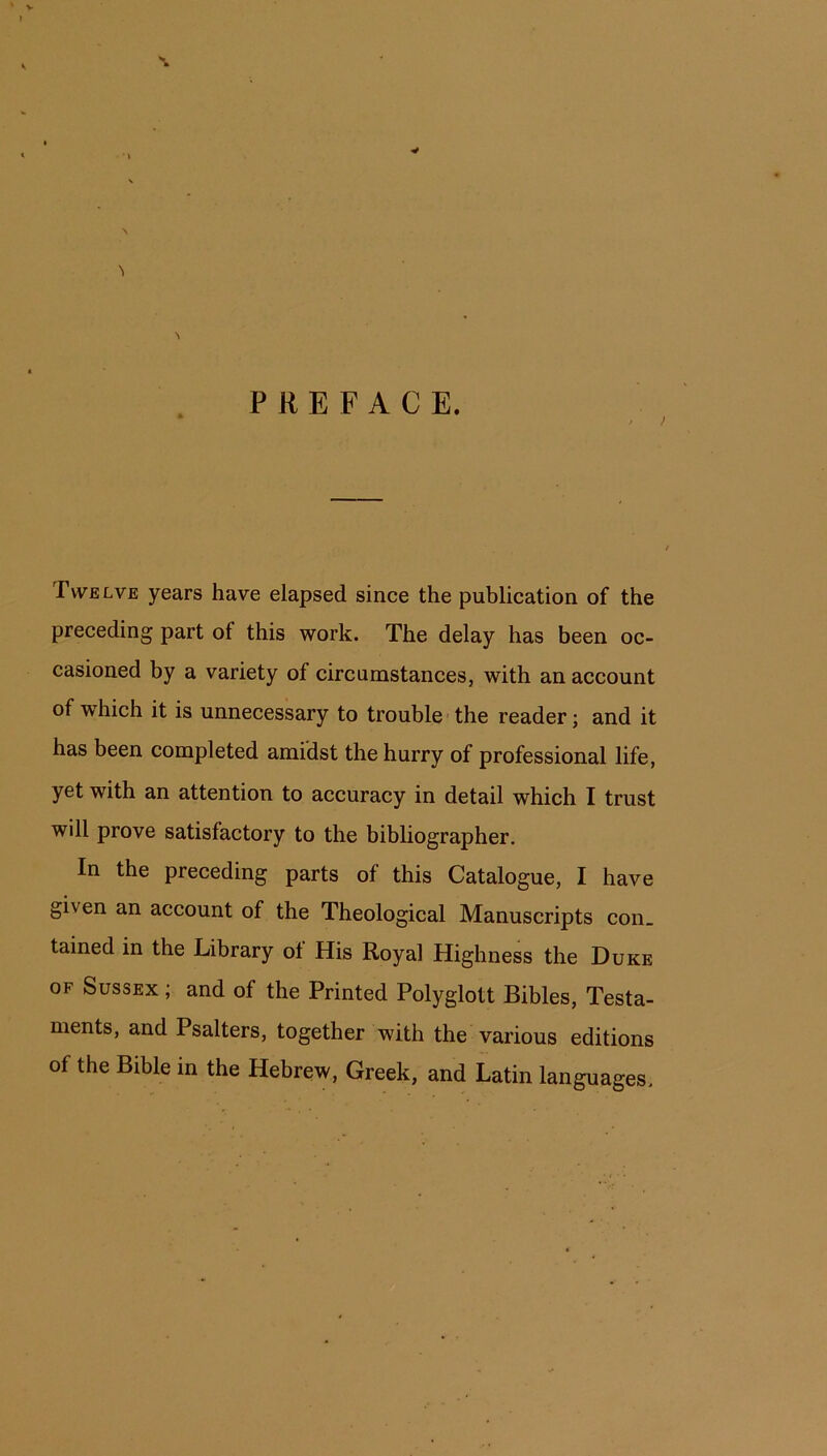 >> PREFACE. Twelve years have elapsed since the publication of the preceding part ot this work. The delay has been oc- casioned by a variety of circumstances, with an account of which it is unnecessary to trouble the reader; and it has been completed amidst the hurry of professional life, yet with an attention to accuracy in detail which I trust will prove satisfactory to the bibliographer. In the preceding parts of this Catalogue, I have given an account of the Theological Manuscripts con. tained in the Library ot His Royal Highness the Duke of Sussex ; and of the Printed Polyglott Bibles, Testa- ments, and Psalters, together with the various editions of the Bible in the Hebrew, Greek, and Latin languages.