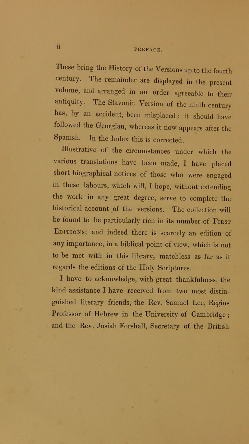 PREFACE. These bring the History of the Versions up to the fourth century. The remainder are displayed in the present volume, and arranged in an order agreeable to their antiquity. The Slavonic Version of the ninth century has, by an accident, been misplaced : it should have followed the Georgian, whereas it now appears after the Spanish. In the Index this is corrected. Illustrative of the circumstances under which the various translations have been made, I have placed shoit biographical notices of those who were engaged in these labours, which will, I hope, without extending the work in any great degree, serve to complete the historical account of the versions. The collection will be found to be particularly rich in its number of First Editions; and indeed there is scarcely an edition of any importance, in a biblical point of view, which is not to be met with in this library, matchless as far as it regards the editions of the Holy Scriptures. I have to acknowledge, with great thankfulness, the kind assistance I have received from two most distin- guished literary friends, the Rev. Samuel Lee, Regius Professor of Hebrew in the University of Cambridge; and the Rev. Josiah Forshall, Secretary of the British