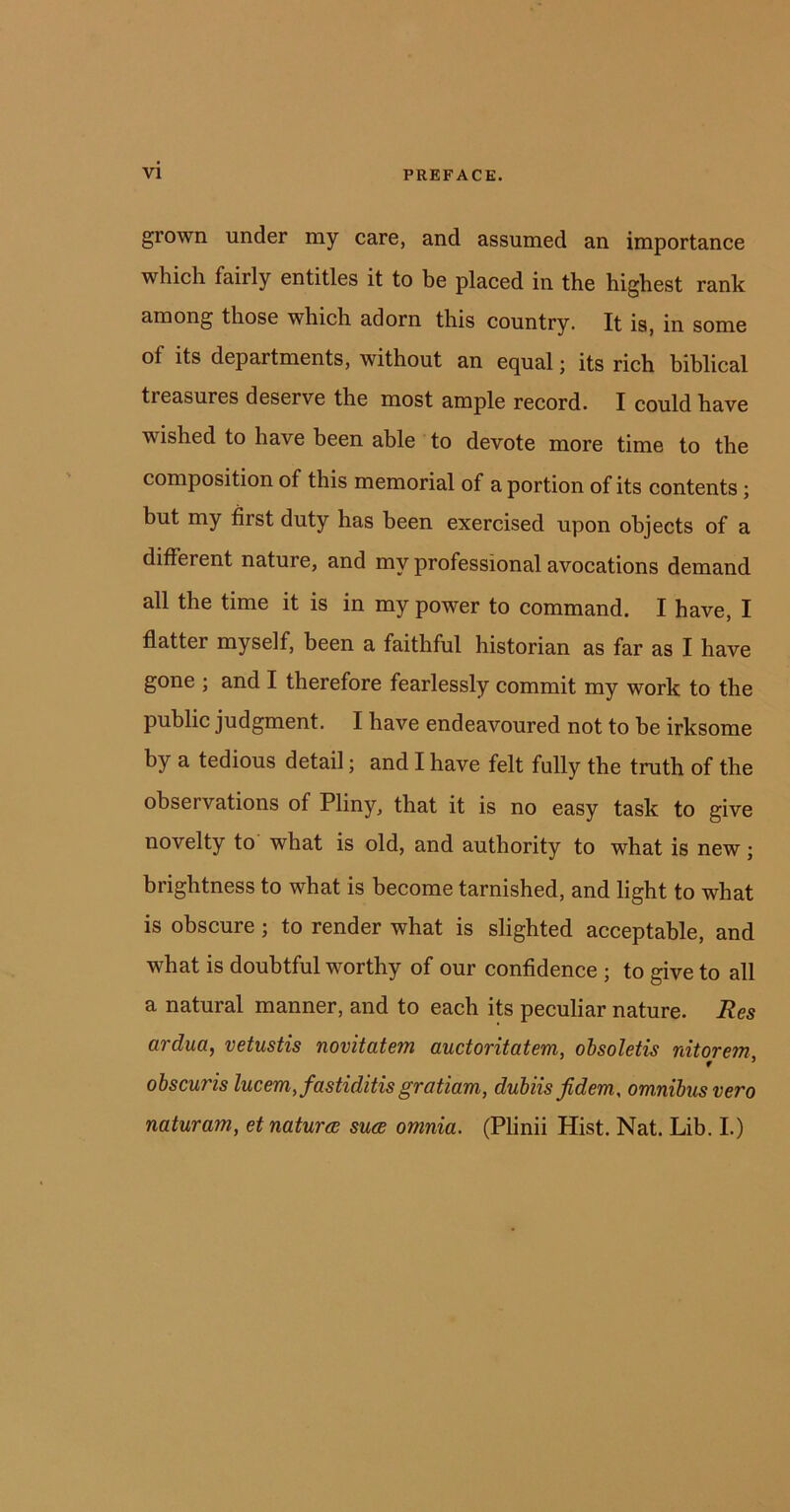 grown under my care, and assumed an importance which fairly entitles it to be placed in the highest rank among those which adorn this country. It is, in some of its departments, without an equal; its rich biblical ti easures deserve the most ample record. I could have wished to have been able to devote more time to the composition of this memorial of a portion of its contents ; but my first duty has been exercised upon objects of a different nature, and my professional avocations demand all the time it is in my power to command. I have, I flatter myself, been a faithful historian as far as I have gone ; and I therefore fearlessly commit my work to the public judgment. I have endeavoured not to be irksome by a tedious detail; and I have felt fully the truth of the obsei vations of Pliny, that it is no easy task to give novelty to what is old, and authority to what is new; brightness to what is become tarnished, and light to what is obscure ; to render what is slighted acceptable, and what is doubtful worthy of our confidence ; to give to all a natural manner, and to each its peculiar nature. Res ardua, vetustis novitatem auctoritatem, obsoletis nitorem r ’ obscuris lucem,fastiditis gratiam, dubiis fidem, omnibus vero naturam, et natures sues omnia. (Plinii Hist. Nat. Lib. I.)