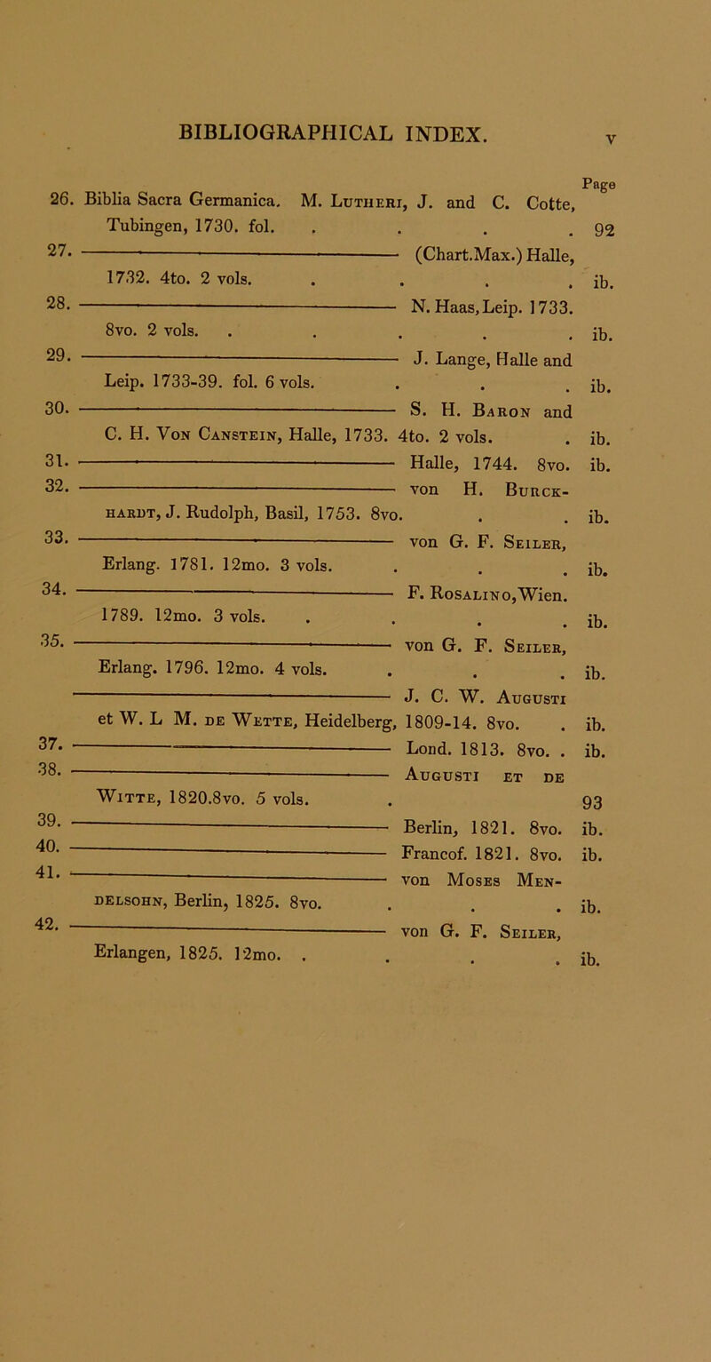 v 26. 27. 28. 29. 30. 31. 32. 33. 34. 35. 37. 38. 39. 40. 41. Page Biblia Sacra Germanica. M. Lutheri, J. and C. Cotte, Tubingen, 1730. fol. . . . .92 * *——— — (Chart.Max.) Halle, 1732. 4to. 2 vols. . . . . ib. —- N. Haas, Leip. ] 733. 8vo. 2 vols. . . . . . ib. J. Lange, Halle and Leip. 1733-39. fol. 6 vols. . . . ib. S. H. Baron and C. H. Von Canstein, Halle, 1733. 4to. 2 vols. . ib. ' 1 Halle, 1744. 8vo. ib. — von H. Burck- hardt, J. Rudolph, Basil, 1753. 8vo. . . ib. — von G. F. Seiler, Erlang. 1781. 12mo. 3 vols. . . . ib. F. RosALiNo,Wien. 1789. l2mo. 3 vols. . . . . ib. — von G. F. Seiler, Erlang. 1796. 12mo. 4 vols. . . . ib. J. C. W. Augusti et W. L M. de Wette, Heidelberg, 1809-14. 8vo. . ib. * Load. 1813. 8vo. . ib. Augusti et de Witte, 1820.8vo. 5 vols. . 93 — Berlin, 1821. 8vo. ib. — Francof. 1821. 8vo. ib. - * — von Moses Men- delsohn, Berlin, 1825. 8vo. . . . ib. ■ ~ — von G. F. Seiler, . ib. 42. Erlangen, 1825. 12mo. .