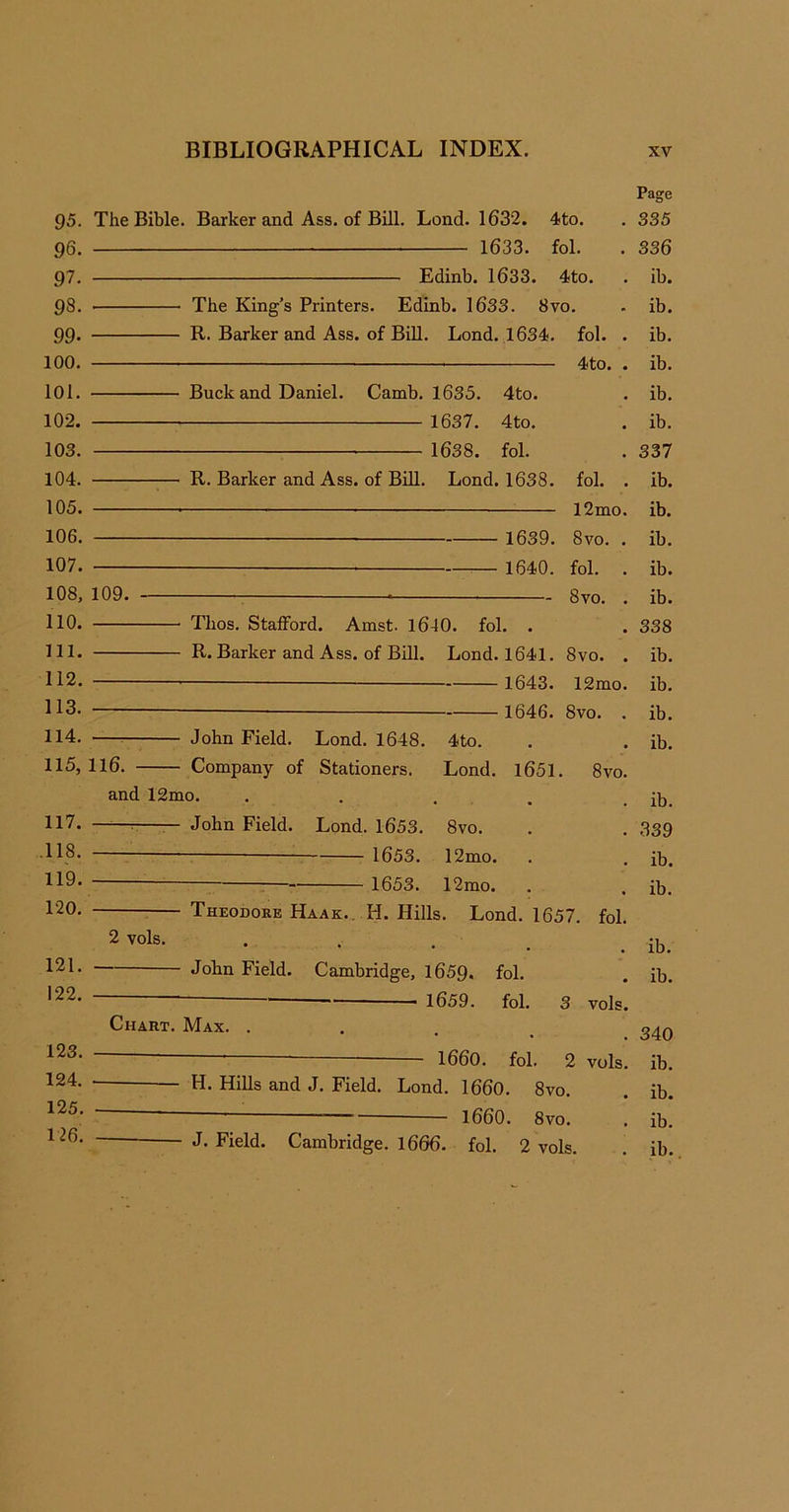 95. 96. 97. 93. 99. 100. 101. 102. 103. 104. 105. 106. 107. 108, 110. 111. 112. 113. 114. 115. 117. .118. 119. 120. 121. 122. 123. 124. 125. 126. Page The Bible. Barker and Ass. of Bill. Lond. 1632. 4to. . 335 1633. fol. . 336 Edinb. 1633. 4to. . ib. ■ The King’s Printers. Edinb. 1633. 8vo. . ib. R. Barker and Ass. of Bill. Lond. 1634. fol. . ib. 4to. . ib. Buck and Daniel. Camb. 1635. 4to. . ib. 1637. 4to. . ib. 1638. fol. . 337 R. Barker and Ass. of Bill. Lond. 1638. fol. . ib. l2mo. ib. — 1639. 8vo. . ib. — — 1640. fol. . ib. 109. — ■ 8vo. . ib. Thos. Stafford. Amst. 1610. fol. . . 338 R. Barker and Ass. of Bill. Lond. 1641. 8vo. . ib. 1643. 12mo. ib. 1646. 8vo. . ib. John Field. Lond. 1648. 4to. . ib. 116. Company of Stationers. Lond. 1651. 8vo. and 12mo. . . . . ib. —— John Field. Lond. 1653. 8vo. . 339 1653. 12mo. . ib. 1653. 12mo. . ib. Theodore Haak.. H. Hills. Lond. 1657. fol. 2vols- • • • • . ib. John Field. Cambridge, 1659. fol. . ib. 1659. fol. 3 vols. Chart. Max. ... — - 1660. fol. 2 vols. ib. H. Hills and J. Field. Lond. 1660. 8vo. . ib. ~ i860. 8vo. . ib. J- Field. Cambridge. 1666. fol. 2 vols. . ib.