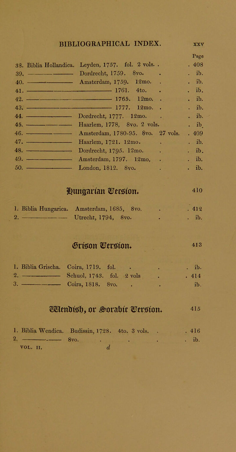 Page 38. Biblia Hollandica. Leyden, 1757. fol. 2 vols. . . 408 39. Dordrecht, 1759. 8vo. . . ib. 40. Amsterdam, 1759- 12mo. . . ib. 41. 1761. 4to. . . ib. 42. 1765. 12mo. . . ib. 43. 1777. 12mo. . . ib. 44. Dordrecht, 1777- 12mo. . . ib. 45. Haarlem, 1778, 8vo. 2 vols. . ib. 46. — Amsterdam, 1780-95. 8vo. 27 vols. . 409 47. Haarlem, 1721. 12mo. . . ib. 48. Dordrecht, 1795. 12mo. . . ib. 49. Amsterdam, 1797. 12mo, . . ib. 50. London, 1812. 8vo. . . ib. Hungarian Werstom 410 1. Biblia Hungarica. Amsterdam, 1685, 8vo. . .412 2. Utrecht, 1794, 8vo. . . ib. 6rteon Wrrsfom 413 1. Biblia Grischa. Coira, 1719. fol. . . . ib. 2. Schuol, 1743. fol. 2 vols . . 414 3. Coira, 1818. 8vo. . . ib. OTentrfet), or Moraine ^ersftom 415 1. Biblia Wendica. Budissin, 1728. 4to. 3 vols. . . 416 2. 8vo. . . . . ib. VOL. II. d