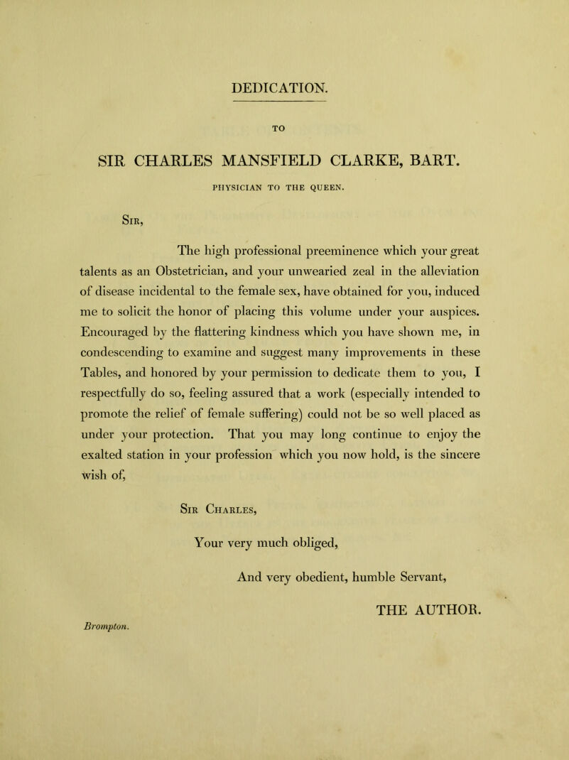 DEDICATION. TO SIR CHARLES MANSFIELD CLARKE, BART. PHYSICIAN TO THE QUEEN. Sir, The high professional preeminence which your great talents as an Obstetrician, and your unwearied zeal in the alleviation of disease incidental to the female sex, have obtained for you, induced me to solicit the honor of placing this volume under your auspices. Encouraged by the flattering kindness which you have shown me, in condescending to examine and suggest many improvements in these Tables, and honored by your permission to dedicate them to you, I respectfully do so, feeling assured that a work (especially intended to promote the relief of female suffering) could not be so well placed as under your protection. That you may long continue to enjoy the exalted station in your profession which you now hold, is the sincere wish of, Sir Charles, Your very much obliged, And very obedient, humble Servant, Brompton. THE AUTHOR.