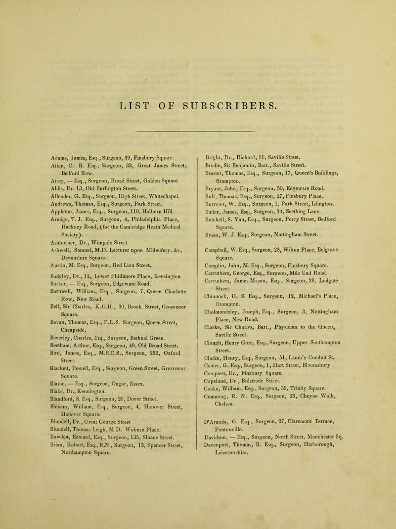 LIST OF SUBSCRIBERS Adams, Janies, Esq., Surgeon, 39, Finsbury Square. Aikin, C. R. Esq., Surgeon, 33, Great James Street, Bedford Row. Airey, — Esq., Surgeon, Broad Street, Golden Square Aldis, Dr. 13, Old Burlington Street. Allender, G. Esq., Surgeon, High Street, Whitechapel. Andrews, Thomas, Esq., Surgeon, Park Street. Appleton, James, Esq., Surgeon, 110, Holborn Hill. Armige, T. J. Esq., Surgeon, 4, Philadelphia Place, Hackney Road, (for the Cambridge Heath Medical Society). Ashburner, Dr., Wimpole Street. Ashwell, Samuel, M.D. Lecturer upon Midwifery. &c, Devonshire Square. Austin, M. Esq., Surgeon, Red Lion Street. Badgley, Dr., 12, Lower Phillimore Place, Kensington Barker, — Esq., Surgeon, Edgeware Road. Barnwell, William, Esq., Surgeon, 7, Queen Charlotte Row, New Road. Bell, Sir Charles, K.G.H., 30, Brook Street, Grosvenor Square. Bevan, Thomas, Esq., F.L.S. Surgeon, Queen Street, Cheapside, Beverley, Charles, Esq., Surgeon, Bethnal Green. Beelham, Arthur, Esq., Surgeon, 49, Old Broad Street. Bird, James, Esq., M.R.C.S., Surgeon, 259, Oxford Street. Blackett, Powell, Esq , Surgeon, Green Street, Grosvenor Square. Blaine, — Esq., Surgeon, Ongar, Essex. Blake, Dr., Kennington. Blandford, S. Esq., Surgeon, 20, Dover Street. Bloxara, William, Esq., Surgeon, 4, Hanover Street, Hanover Square. Blundell, Dr., Great George Street Blundell, Thomas Leigh, M.D. Woburn Place. Bowdew, Edward, Esq., Surgeon, 135, Sloane Street. Brian, Robert, Esq., R.N., Surgeon, 13, Spencer Street, Northampton Square. Bright, Dr., Richard, 11, Saville Street. Brodie, Sir Benjamin, Bart., Saville Street. Broster, Thomas, Esq., Surgeon, 17, Queen’s Buildings, Brompton. Bryant, John, Esq., Surgeon, 50, Edgeware Road. Bull, Thomas, Esq., Surgeon, 27, Finsbury Place. Burrows, W. Esq., Surgeon, 1, Park Street, Islington. Butler, James, Esq., Surgeon, 34, Seething Lane. Butchell, S. Van, Esq., Surgeon, Percy Street, Bedford Square. Byam, W. J. Esq., Surgeon, Nottingham Street. Campbell, W.Esq., Surgeon, 23, Wilton Place, Belgrave Square. Camplin, John, M. Esq., Surgeon, Finsbury Square. Carruthers, George, Esq., Surgeon, Mile End Road. Carruthers, James Mason, Esq., Surgeon, 29, Ludgale Street. Chinnock, Id. S. Esq., Surgeon, 12, Michael’s Place, Brompton. Cholmondeley, Joseph, Esq., Surgeon, 3, Nottingham Place, New Road. Clarke, Sir Charles, Bart., Physician to the Queen, Saville Street. Clough, Henry Gore, Esq., Surgeon, Upper Southampton Street. Clarke, Henry, Esq., Surgeon, 51, Lamb’s Conduit St. Coates, G. Esq., Surgeon, 1, Hart Street, Bloomsbury Conquest, Dr., Finsbury Square. Copeland, Dr., Bulstrode Street. Cooke, William, Esq., Surgeon, 39, Trinity Square. Cumming, R. N. Esq., Surgeon, 26, Cheyne Walk, Chelsea. D’Aranda, G. Esq , Surgeon, 27, Claremont Terrace, Pentonville. Davidson, — Esq., Surgeon, North Street, Manchester Sq. Davenport, Thomas, R. Esq., Surgeon, Harborough, Leicestershire.