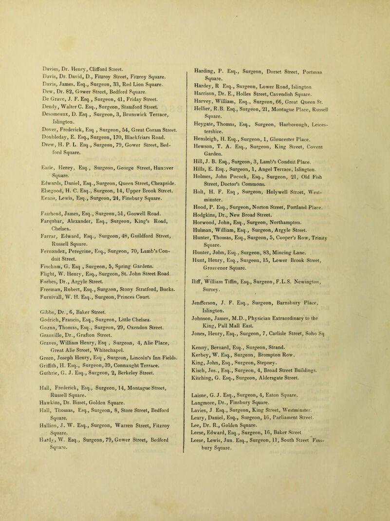 Davies, Dr. Henry, Clifford Street. Davis, Dr. David, D., Fitzroy Street, Fitzroy Square. Davis, James, Esq., Surgeon, 33, Red Lion Square. Dew, Dr. 82, Gower Street, Bedford Square. De Grave, J. F. Esq., Surgeon, 41, Friday Street. Dendy, Walter C. Esq., Surgeon, Stamford Street. Desomeaux, D. Esq., Surgeon, 3, Brunswick Terrace, Islington. Dover, Frederick, Esq , Surgeon, 54, Great Coram Street. Doubleday, E. Esq., Surgeon, 170, Blackfriars Road. Drew, H. P. L. Esq., Surgeon, 79, Gower Street, Bed- ford Square. Earle, Henry, Esq., Surgeon, George Street, Hanover Square. Edwards, Daniel, Esq., Surgeon, Queen Street, Cheapside. Elsegood, H. C. Esq., Surgeon, 14, Upper Brook Street. Evans, Lewis, Esq., Surgeon, 24, Finsbury Square. Fairhead, James, Esq., Surgeon, 51, Goswell Road. Farquhar, Alexander, Esq., Surgeon, King’s Road, Chelsea. Farrar, Edward, Esq., Surgeon, 48, Guildford Street, Russell Square. Fernandez, Peregrine, Esq., Surgeon, 70, Lamb’s Con- duit Street. Fincham, G. Esq , Surgeon, 5, Spring Gardens. Flight, W. Henry, Esq., Surgeon, St. John Street Road. Forbes, Dr., Argyle Street. Freeman, Robert, Esq., Surgeon, Stony Stratford, Bucks. Furnivall, W. H. Esq., Surgeon, Princes Court. Gibbs, Dr., 6, Baker Street. Godrich, Francis, Esq., Surgeon, Little Chelsea. Gozna, Thomas, Esq., Surgeon, 29, Oxendon Street. Granville, Dr., Grafton Street. Graves, William Henry, Esq , Surgeon, 4, Alie Place, Great Alie Street, Whitechapel. Green, Joseph Henry, Esq , Surgeon, Lincoln’s Inn Fields. Griffith, H. Esq., Surgeon, 39, Connaught Terrace. Guthrie, G. J. Esq., Surgeon, 2, Berkeley Street. Hall, Frederick, Esq., Surgeon, 14, Montague Street, Russell Square. Hawkins, Dr. Bisset, Golden Square. Hall, Thomas, Esq., Surgeon, 8, Store Street, Bedford Square. Hallion, J. W. Esq., Surgeon, Warren Street, Fitzroy Square. Hardy, W. Esq., Surgeon, 79, Gower Street, Bedford Square. Harding, P. Esq., Surgeon, Dorset Street, Portman Square. Hardey, R Esq., Surgeon, Lower Road, Islington Harrison, Dr. E., Holies Street, Cavendish Square. Harvey, William, Esq., Surgeon, 66, Great Queen St. Hellier, R.B. Esq., Surgeon, 21, Montague Place, Russell Square. Heygate, Thomas, Esq., Surgeon, Harborough, Leices- tershire. Hensleigh, H. Esq., Surgeon, 1, Gloucester Place. Hewson, T. A. Esq., Surgeon, King Street, Covent Garden. Hill, J. B. Esq., Surgeon, 3, Lamb’s Conduit Place. Hills, E. Esq., Surgeon, 1, Angel Terrace, Islington. Holmes, John Pocock, Esq., Surgeon, 21, Old Fish Street, Doctor’s Commons. Holt, H. F. Esq , Surgeon, Holywell Street, West- minster. Hood, P. Esq., Surgeon, Norton Street, Portland Place. Hodgkins, Dr., New Broad Street. Horwood, John, Esq., Surgeon, Northampton. Hulman, William, Esq., Surgeon, Argyle Street. Hunter, Thomas, Esq., Surgeon, 5, Cooper’s Row, Trinity Square. Hunter, John, Esq., Surgeon, 83, Mincing Lane. Hunt, Henry, Esq., Surgeon, 15, Lower Brook Street, Grosvenor Square. Ilitf, William Tiffin, Esq., Surgeon, F.L.S. Newington, Surrey. Jenfferson, J. F. Esq., Surgeon, Barnsbury Place, Islington. Johnson, James, M.D., Physician Extraordinary to the King, Pall Mall East. Jones, Henry, Esq., Surgeon, 7, Carlisle Street, Soho Sq. Kenny, Bernard, Esq., Surgeon, Strand. Kerbey, W. Esq., Surgeon, Brompton Row. King, John, Esq., Surgeon, Stepney. Kisch, Jos., Esq., Surgeon, 4, Broad Street Buildings. Kitching, G. Esq., Surgeon, Aldersgate Street. Laisne, G. J. Esq., Surgeon, 4, Eaton Square. Langmore, Dr., Finsbury Square. Lavies, J Esq., Surgeon, King Street, Westminster. Leary, Daniel, Esq., Surgeon, 16, Parliament Street. Lee, Dr. R., Golden Square. Leese, Edward, Esq., Surgeon, 16, Baker Street Leese, Lewis, Jun. Esq., Surgeon, 11, South Street Fins- bury Square.