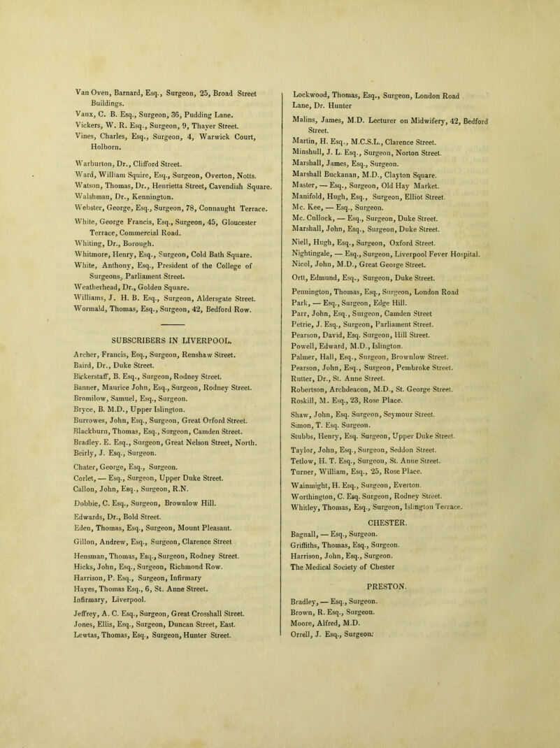 Van Oven, Barnard, Esq., Surgeon, 25, Broad Street Buildings. Vaux, C. B. Esq., Surgeon, 36, Pudding Lane. Vickers, W. R. Esq., Surgeon, 9, Thayer Street. Vines, Charles, Esq., Surgeon, 4, Warwick Court, Holborn. Warhurton, Dr., Clifford Street. Ward, William Squire, Esq., Surgeon, Overton, Notts. Watson, Thomas, Dr., Henrietta Street, Cavendish Square. Walshman, Dr., Kennington. Webster, George, Esq., Surgeon, 78, Connaught Terrace. White, George Francis, Esq., Surgeon, 45, Gloucester Terrace, Commercial Road. Whiting, Dr., Borough. Whitmore, Henry, Esq., Surgeon, Cold Bath Square. White, Anthony, Esq., President of the College of Surgeons, Parliament Street. Weatherhead, Dr., Golden Square. Williams, J. H. B. Esq., Surgeon, Aldersgate Street. Wormald, Thomas, Esq., Surgeon, 42, Bedford Row. SUBSCRIBERS IN LIVERPOOL. Archer, Francis, Esq., Surgeon, Renshaw Street. Baird, Dr., Duke Street. Bickerstaff, B. Esq., Surgeon, Rodney Street. Banner, Maurice John, Esq., Surgeon, Rodney Street. Bromilow, Samuel, Esq., Surgeon. Bryce, B. M.D., Upper Islington. Burrowes, John, Esq., Surgeon, Great Orford Street. Blackburn, Thomas, Esq., Surgeon, Camden Street. Bradley. E. Esq., Surgeon, Great Nelson Street, North. Beirly, J. Esq., Surgeon. Chaler, George, Esq., Surgeon. Corlet, — Esq., Surgeon, Upper Duke Street. Callon, John, Esq., Surgeon, R.N. Dobbie, C. Esq., Surgeon, Brownlow Hill. Edwards, Dr., Bold Street. Eden, Thomas, Esq., Surgeon, Mount Pleasant. Gillon, Andrew, Esq., Surgeon, Clarence Street Hensman, Thomas, Esq., Surgeon, Rodney Street. Hicks, John, Esq., Surgeon, Richmond Row. Harrison, P. Esq., Surgeon, Infirmary Hayes, Thomas Esq., 6, St. Anne Street. Infirmary, Liverpool. Jeffrey, A. C. Esq., Surgeon, Great Crosshall Street. Jones, Ellis, Esq., Surgeon, Duncan Street, East. Lewtas, Thomas, Esq., Surgeon, Hunter Street. Lockwood, Thomas, Esq., Surgeon, London Road Lane, Dr. Hunter Malins, James, M.D. Lecturer on Midwifery, 42, Bedford Street. Martin, H. Esq., M.C.S.L., Clarence Street. Minshull, J. L. Esq., Surgeon, Norton Street. Marshall, James, Esq., Surgeon. Marshall Buckanan, M.D., Clayton Square. Master, — Esq., Surgeon, Old Hay Market. Manifold, Hugh, Esq., Surgeon, Elliot Street. Me. Kee, — Esq., Surgeon. Me. Cullock, — Esq., Surgeon, Duke Street. Marshall, John, Esq., Surgeon, Duke Street. Niell, Hugh, Esq., Surgeon, Oxford Street. Nightingale, — Esq., Surgeon, Liverpool Fever Hospital. Nicol, John, M.D., Great George Street. Ortt, Edmund, Esq., Surgeon, Duke Street. Pennington, Thomas, Esq., Surgeon, London Road Park, — Esq., Surgeon, Edge Hill. Parr, John, Esq., Suigeon, Camden Street Petrie, J. Esq., Surgeon, Parliament Street. Pearson, David, Esq. Surgeon, Hill Street. Powell, Edward, M.D., Islington. Palmer, Hall, Esq., Surgeon, Brownlow Street. Pearson, John, Esq., Surgeon, Pembroke Street. Rutter, Dr., St. Anne Street. Robertson, Archdeacon, M.D., St. George Street. Roskill, M. Esq., 23, Rose Place. Shaw, John, Esq. Surgeon, Seymour Street. Simon, T. Esq. Surgeon. Stubbs, Henry, Esq. Surgeon, Upper Duke Street. Taylor, John, Esq., Surgeon, Seddon Street. Tetlow, H. T. Esq., Surgeon, St. Anne Street. Turner, William, Esq., 25, Rose Place. Wainmight, H. Esq., Surgeon, Everton. Worthington, C. Esq. Surgeon, Rodney Street. Whitley, Thomas, Esq., Surgeon, Islington Terrace. CHESTER. Bagnall, — Esq., Surgeon. Griffiths, Thomas, Esq., Surgeon. Harrison, John, Esq., Surgeon. The Medical Society of Chester PRESTON. Bradley, — Esq., Surgeon. Brown, R. Esq., Surgeon. Moore, Alfred, M.D. Orrell, J. Esq., Surgeon: