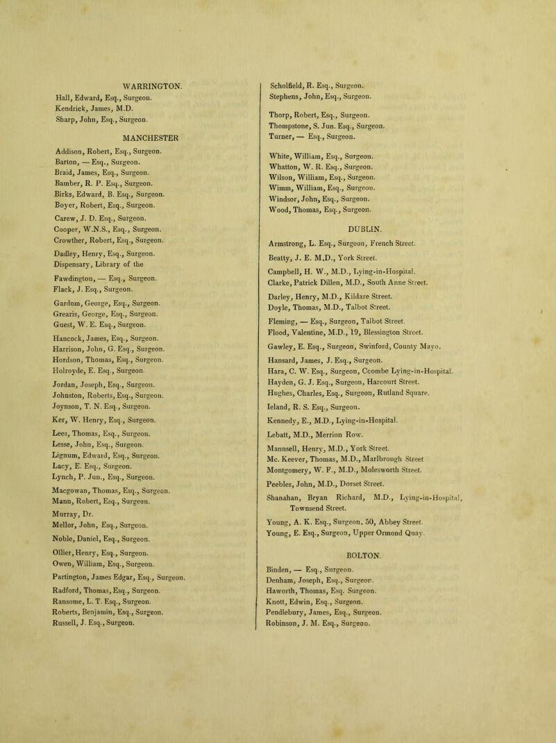 WARRINGTON. Hall, Edward, Esq., Surgeon. Kendrick, James, M.D. Sharp, John, Esq., Surgeon. MANCHESTER Addison, Robert, Esq., Surgeon. Barton, —Esq., Surgeon. Braid, James, Esq., Surgeon. Bamber, R. P. Esq., Surgeon. Birks, Edward, B. Esq., Surgeon. Boyer, Robert, Esq., Surgeon. Carew, J. D. Esq., Surgeon. Cooper, W.N.S., Esq., Surgeon. Crowther, Robert, Esq., Suigeon. Dadley, Henry, Esq., Surgeon. Dispensary, Library of the Fawdingtou, — Esq., Surgeon. Flack, J. Esq., Surgeon. Gardom, George, Esq., Surgeon. Grearis, George, Esq., Surgeon. Guest, W. E. Esq., Surgeon. Hancock, James, Esq., Surgeon. Harrison, John, G. Esq., Surgeon. Hordson, Thomas, Esq., Surgeon. Holroyde, E. Esq., Surgeon. Jordan, Joseph, Esq., Surgeon. Johnston, Roberts, Esq., Surgeon. Joynson, T. N. Esq., Surgeon. Ker, W. Henry, Esq., Surgeon. Lees, Thomas, Esq., Surgeon. Lesse, John, Esq., Surgeon. Lignum, Edward, Esq., Surgeon. Lacy, E. Esq., Surgeon. Lynch, P. Jun., Esq., Surgeon. Macgowan, Thomas, Esq., Surgeon. Mann, Robert, Esq., Surgeon. Murray, Dr. Mellor, John, Esq., Surgeon. Noble, Daniel, Esq., Surgeon. Ollier, Henry, Esq., Surgeon. Owen, William, Esq., Surgeon. Partington, James Edgar, Esq., Surgeon. Radford, Thomas, Esq., Surgeon. Ransotne, L. T. Esq., Surgeon. Roberts, Benjamin, Esq., Surgeon. Russell, J. Esq., Surgeon. Scholfield, R. Esq., Surgeon. Stephens, John, Esq., Surgeon. Thorp, Robert, Esq., Surgeon. Thompstone, S. Jun. Esq., Surgeon. Turner, — Esq., Surgeon. White, William, Esq., Surgeon. Whatton, W. R. Esq., Surgeon. Wilson, William, Esq., Surgeon. Wimm, William, Esq., Surgeon. Windsor, John, Esq., Surgeon. Wood, Thomas, Esq., Surgeon. DUBLIN. Armstrong, L. Esq., Surgeon, French Street. Beatty, J. E. M.D., York Street. Campbell, H. W., M.D., Lying-in-Hospital. Clarke, Patrick Dillen, M.D., South Anne Street. Darley, Henry, M.D., Kildare Street. Doyle, Thomas, M.D., Talbot Street. Fleming, — Esq., Surgeon, Talbot Street. Flood, Valentine, M.D., 19, Blessington Street. Gawley, E. Esq., Surgeon, Swinford, County Mayo. Hansard, James, J. Esq., Surgeon. Hara, C. W. Esq., Surgeon, Ccombe Lying-in-Hospital. Hayden, G. J. Esq., Surgeon, Harcourt Street. Hughes, Charles, Esq., Surgeon, Rutland Square. leland, R. S. Esq., Surgeon. Kennedy, E., M.D., Lying-in-Hospital. Lebatt, M.D., Merrion Row. Mannsell, Henry, M.D., York Street. Me. Keever, Thomas, M.D., Marlbrough Street Montgomery, W. F., M.D., Molesworth Street. Peebles, John, M.D., Dorset Street. Shanahan, Bryan Richard, M.D., Lying-in-Hospital, Townsend Street. Young, A. K. Esq., Surgeon, 50, Abbey Street. Young, E. Esq., Surgeon, Upper Ormond Quay. BOLTON. Binden, — Esq., Surgeon. Denham, Joseph, Esq., Surgeon. Haworth, Thomas, Esq. Surgeon. Knott, Edwin, Esq., Surgeon. Pendlebury, James, Esq., Surgeon. Robinson, J. M. Esq., Surgeon.