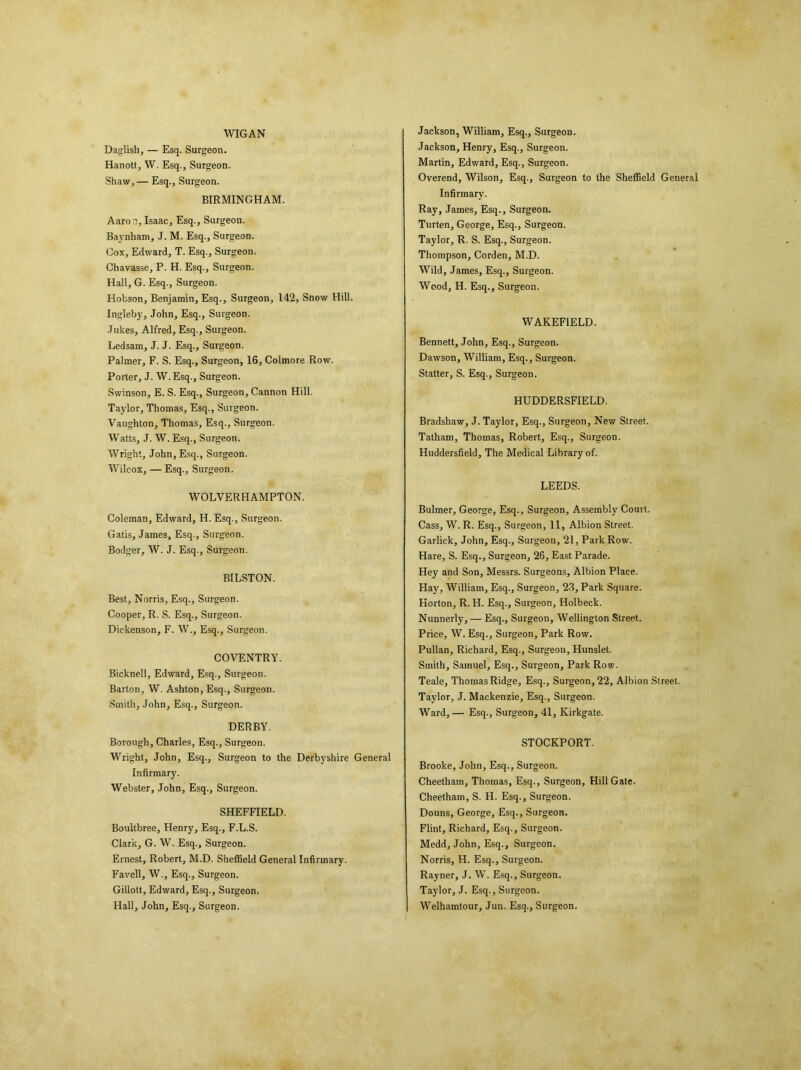 WIGAN Daglish, — Esq. Surgeon. Hanott, W. Esq., Surgeon. Shaw, — Esq., Surgeon. BIRMINGHAM. Aaron, Isaac, Esq., Surgeon. Baynliam, J. M. Esq., Surgeon. Cox, Edward, T. Esq., Surgeon. Chavasse, P. H. Esq., Surgeon. Hall, G. Esq., Surgeon. Hobson, Benjamin, Esq., Surgeon, 142, Snow Hill. Ingleby, John, Esq., Surgeon. Jukes, Alfred, Esq., Surgeon. Ledsam, J. J. Esq., Surgeon. Palmer, F. S. Esq., Surgeon, 16, Colmore Row. Porter, J. W. Esq., Surgeon. Swinson, E. S. Esq., Surgeon, Cannon Hill. Taylor, Thomas, Esq., Surgeon. Vaughton, Thomas, Esq., Surgeon. Watts, J. W. Esq., Surgeon. Wright, John, Esq., Surgeon. Wilcox, — Esq., Surgeon. WOLVERHAMPTON. Coleman, Edward, H. Esq., Surgeon. Gatis, James, Esq., Surgeon. Bodger, W. J. Esq., Surgeon. BILSTON. Best, Norris, Esq., Surgeon. Cooper, R. S. Esq., Surgeon. Dickenson, F. W., Esq., Surgeon. COVENTRY. Bicknell, Edward, Esq., Surgeon. Barton, W. Ashton, Esq., Surgeon. Smith, John, Esq., Surgeon. DERBY. Borough, Charles, Esq., Surgeon. Wright, John, Esq., Surgeon to the Derbyshire General Infirmary. Webster, John, Esq., Surgeon. SHEFFIELD. Boultbree, Henry, Esq., F.L.S. Clark, G. W. Esq., Surgeon. Ernest, Robert, M.D. Sheffield General Infirmary. Favell, W., Esq., Surgeon. Gillott, Edward, Esq., Surgeon. Hall, John, Esq., Surgeon. Jackson, William, Esq., Surgeon. Jackson, Henry, Esq., Surgeon. Martin, Edward, Esq., Surgeon. Overend, Wilson, Esq., Surgeon to the Sheffield General Infirmary. Ray, James, Esq., Surgeon. Turten, George, Esq., Surgeon. Taylor, R. S. Esq., Surgeon. Thompson, Corden, M.D. Wild, James, Esq., Surgeon. Wood, H. Esq., Surgeon. WAKEFIELD. Bennett, John, Esq., Surgeon. Dawson, William, Esq., Surgeon. Statter, S. Esq., Surgeon. HUDDERSFIELD. Bradshaw, J. Taylor, Esq., Surgeon, New Street. Tatham, Thomas, Robert, Esq., Surgeon. Huddersfield, The Medical Library of. LEEDS. Bulmer, George, Esq., Surgeon, Assembly Court. Cass, W. R. Esq., Surgeon, 11, Albion Street. Garlick, John, Esq., Surgeon, 21, Park Row. Hare, S. Esq., Surgeon, 26, East Parade. Hey and Son, Messrs. Surgeons, Albion Place. Hay, William, Esq., Surgeon, 23, Park Square. Horton, R. H. Esq., Surgeon, Holbeck. Nunnerly, — Esq., Surgeon, Wellington Street. Price, W. Esq., Surgeon, Park Row. Pullan, Richard, Esq., Surgeon, Hunslet. Smith, Samuel, Esq., Surgeon, Park Row. Teale, Thomas Ridge, Esq., Surgeon, 22, Albion Street. Taylor, J. Mackenzie, Esq., Surgeon. Ward, — Esq., Surgeon, 41, Kirkgate. STOCKPORT. Brooke, John, Esq., Surgeon. Cheetham, Thomas, Esq., Surgeon, Hill Gate. Cheetham, S. H. Esq., Surgeon. Douns, George, Esq., Surgeon. Flint, Richard, Esq., Surgeon. Medd, John, Esq., Surgeon. Norris, H. Esq., Surgeon. Rayner, J. W. Esq., Surgeon. Taylor, J. Esq., Surgeon. Welhamtour, Jun. Esq., Surgeon.