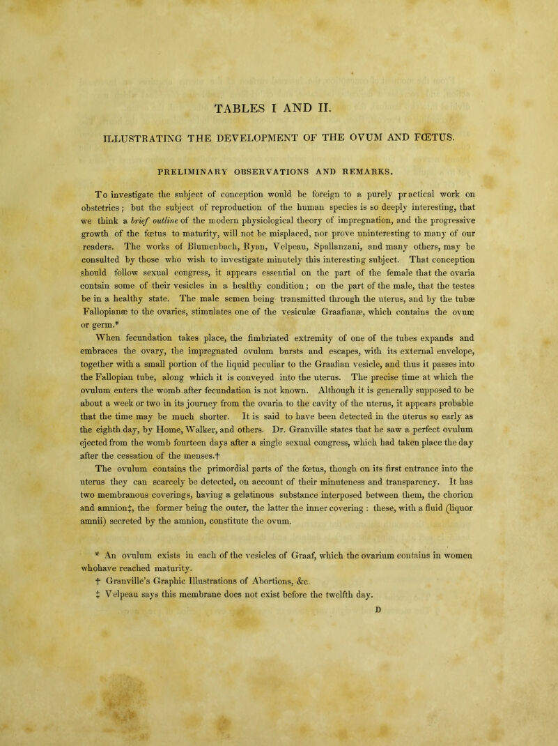 TABLES I AND II. ILLUSTRATING THE DEVELOPMENT OF THE OVUM AND FCETUS. PRELIMINARY OBSERVATIONS AND REMARKS. To investigate the subject of conception would be foreign to a purely practical work on obstetrics ; but the subject of reproduction of the human species is so deeply interesting, that we think a brief outline of the modern physiological theory of impregnation, and the progressive growth of the foetus to maturity, will not be misplaced, nor prove uninteresting to many of our readers. The works of Elumenbach, Ryan, Velpeau, Spallanzani, and many others, may he consulted by those who wish to investigate minutely this interesting subject. That conception should follow sexual congress, it appears essential on the part of the female that the ovaria contain some of their vesicles in a healthy condition; on the part of the male, that the testes be in a healthy state. The male semen being transmitted through the uterus, and by the tuba; Fallopian® to the ovaries, stimulates one of the vesiculee Graafian®, which contains the ovum or germ.* When fecundation takes place, the fimbriated extremity of one of the tubes expands and embraces the ovary, the impregnated ovulum bursts and escapes, with its external envelope, together with a small portion of the liquid peculiar to the Graafian vesicle, and thus it passes into the Fallopian tube, along which it is conveyed into the uterus. The precise time at which the ovulum enters the womb-after fecundation is not known. Although it is generally supposed to be about a week or two in its journey from the ovaria to the cavity of the uterus, it appears probable that the time may be much shorter. It is said to have been detected in the uterus so early as the eighth day, by Home, Walker, and others. Dr. Granville states that he saw a perfect ovulum ejected from the womb fourteen days after a single sexual congress, which had taken place the day after the cessation of the menses.fi The ovulum contains the primordial parts of the foetus, though on its first entrance into the uterus they can scarcely be detected, on account of their minuteness and transparency. It has two membranous coverings, having a gelatinous substance interposed between them, the chorion and amnion^, the former being the outer, the latter the inner covering : these, with a fluid (liquor amnii) secreted by the amnion, constitute the ovum. * An ovulum exists in each of the vesicles of Graaf, which the ovarium contains in women whohave reached maturity. A Granville’s Graphic Illustrations of Abortions, &c. + V elpeau says this membrane does not exist before the twelfth day. D