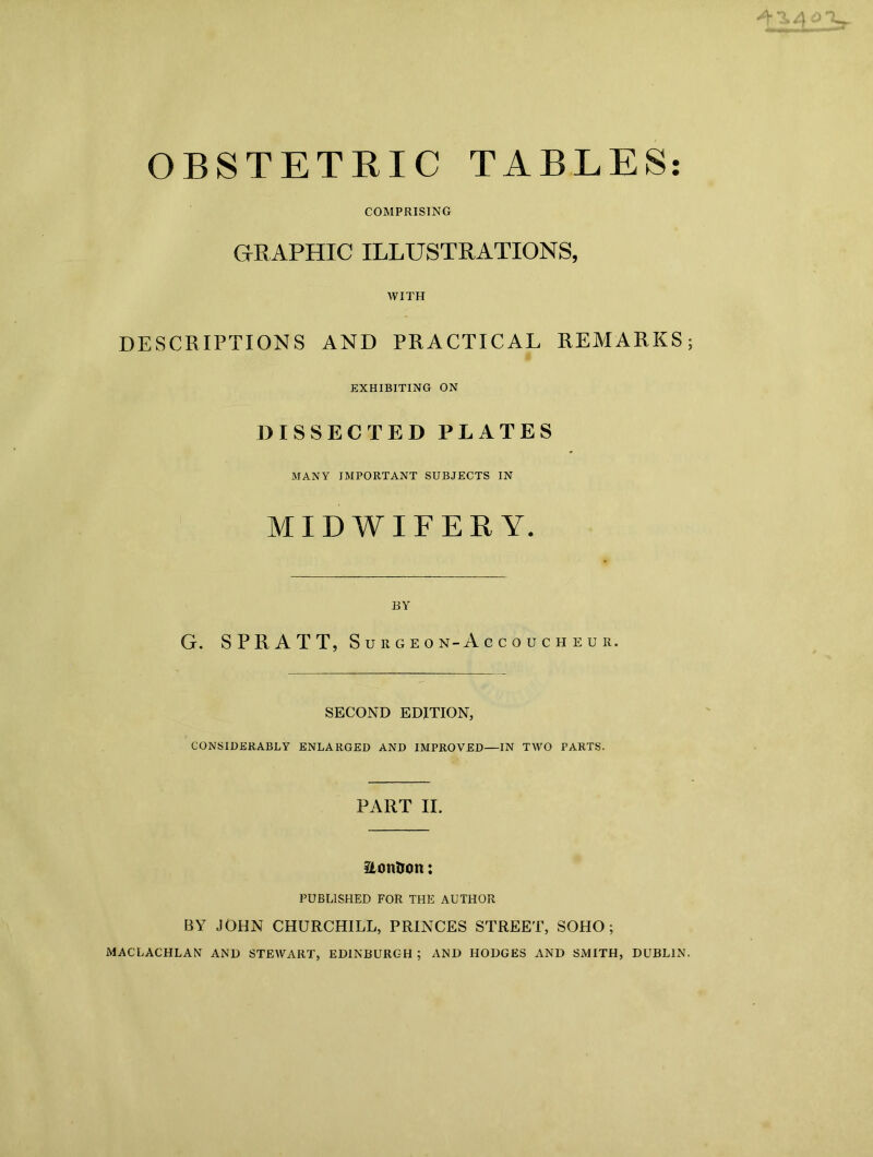 OBSTETRIC TABLES COMPRISING GR APHIC ILLUSTRATIONS, WITH DESCRIPTIONS AND PRACTICAL REMARKS; EXHIBITING ON DISSECTED PLATES MANY IMPORTANT SUBJECTS IN MIDWIFERY. BY G. SPRAT T, Surgeon-Accoucheur. SECOND EDITION, CONSIDERABLY ENLARGED AND IMPROVED—IN TWO PARTS. PART II. iLonDon: PUBLISHED FOR THE AUTHOR BY JOHN CHURCHILL, PRINCES STREET, SOHO; MACLACHLAN AND STEWART, EDINBURGH ; AND HODGES AND SMITH, DUBLIN. • •