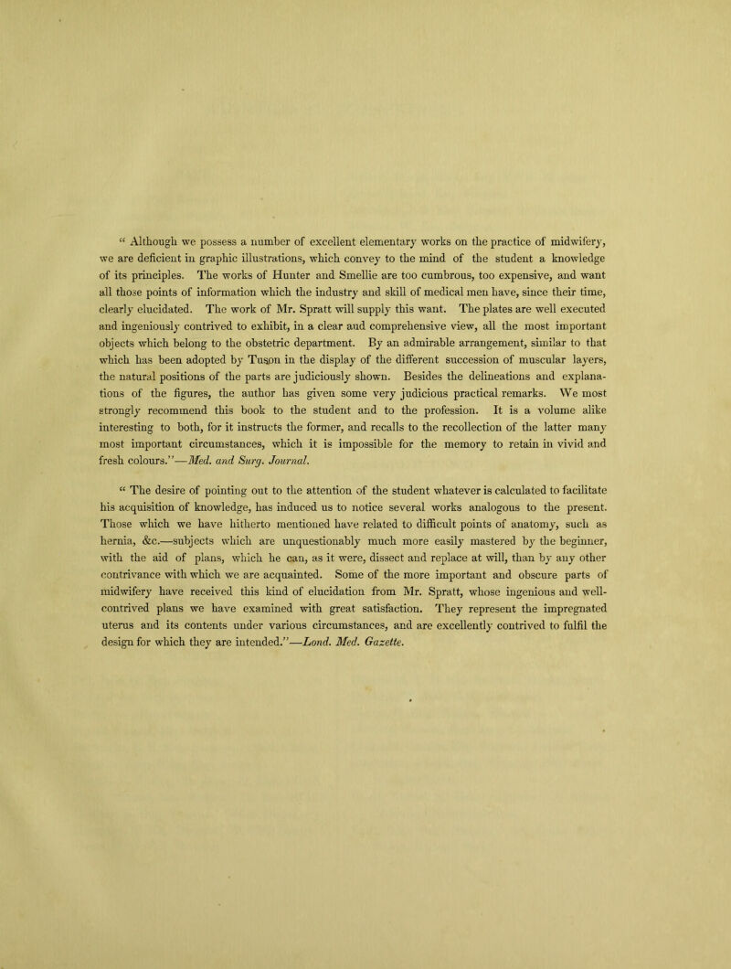 “ Although we possess a number of excellent elementary works on the practice of midwifery, we are deficient in graphic illustrations, which convey to the mind of the student a knowledge of its principles. The works of Hunter and Smellie are too cumbrous, too expensive, and want all those points of information which the industry and skill of medical men have, since their time, clearly elucidated. The work of Mr. Spratt will supply this want. The plates are well executed and ingeniously contrived to exhibit, in a clear aud comprehensive view, all the most important objects which belong to the obstetric department. By an admirable arrangement, similar to that which has been adopted by Tuspn in the display of the different succession of muscular layers, the natural positions of the parts are judiciously shown. Besides the delineations and explana- tions of the figures, the author has given some very judicious practical remarks. We most strongly recommend this book to the student and to the profession. It is a volume alike interesting to both, for it instructs the former, and recalls to the recollection of the latter many most important circumstances, which it is impossible for the memory to retain in vivid and fresh colours.”—Med. and Surg. Journal. “ The desire of pointing out to the attention of the student whatever is calculated to facilitate his acquisition of knowledge, has induced us to notice several works analogous to the present. Those which we have hitherto mentioned have related to difficult points of anatomy, such as hernia, &c.—subjects which are unquestionably much more easily mastered by the beginner, with the aid of plans, which he can, as it were, dissect and replace at will, than by any other contrivance with which we are acquainted. Some of the more important and obscure parts of midwifery have received this kind of elucidation from Mr. Spratt, whose ingenious and well- contrived plans we have examined with great satisfaction. They represent the impregnated uterus and its contents under various circumstances, and are excellently contrived to fulfil the design for which they are intended.”—Land. Med. Gazette.
