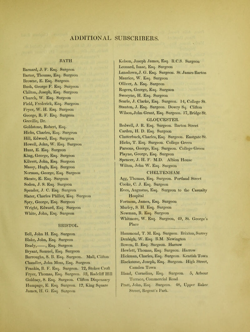 ADDITIONAL SUBSCRIBERS. BATH Barnard, J. F. Esq. Surgeon Barter, Thomas, Esq. Surgeon Browne, E. Esq. Surgeon Bush, George F. Esq. Surgeon Chilton, Joseph, Esq. Surgeon Church, W. Esq. Surgeon Field, Frederick, Esq. Surgeon Fryer, W. H. Esq. Surgeon George, R. F. Esq. Surgeon Greville, Dr. Goldstone, Robert, Esq. Hicks, Charles, Esq. Surgeon Hill, Edward, Esq. Surgeon Howell, John, W. Esq. Surgeon Hunt, E. Esq. Surgeon King, George, Esq. Surgeon Kilvert, John, Esq. Surgeon Massy, Hugh, Esq. Surgeon Norman, George, Esq. Surgeon Skeate, E. Esq. Surgeon Soden, J. S. Esq. Surgeon Spender, J. C. Esq. Surgeon Slater, Charles Phillot, Esq. Surgeon Spry, George, Esq. Surgeon Wright, Edward, Esq. Surgeon White, John, Esq. Surgeon BRISTOL. Bell, John H. Esq. Surgeon Blake, John, Esq. Surgeon Brady, , Esq. Surgeon Bryant, Samuel, Esq. Surgeon Burroughs, S. B. Esq. Surgeon. Mall, Clifton Chandler, John Moss, Esq. Surgeon Frankis, B. F. Esq. Surgeon. 72, Stokes Croft Fryer, Thomas, Esq. Surgeon. 52, Radcliff Hill Goldney, S. Esq. Surgeon. Clifton Dispensary Humpage, E. Esq. Surgeon. 12, King Square James, H. G. Esq. Surgeon Kelson, Joseph James, Esq. R.C.S. Surgeon Leonard, Isaac, Esq. Surgeon Lansdown, J. G. Esq. Surgeon. St. James Barton Maurice, W. Esq. Surgeon Olliver, A. Esq. Surgeon Rogers, George, Esq. Surgeon Sweeyne, H. Esq. Surgeon Searle, J. Clarke, Esq. Surgeon. 14, College St. Stanton, J. Esq. Surgeon. Dowry Sq. Clifton Wilson, John Grant, Esq. Surgeon. 17, Bridge St. GLOUCESTER. Bedwell, J. R. Esq. Surgeon. Barton Street Carden, H. D. Esq. Surgeon Clutterbuck, Charles, Esq. Surgeon. Eastgate St. Hicks, T. Esq. Surgeon. College Green Parsons, George, Esq. Surgeon. College Green Playne, George, Esq. Surgeon Spencer, J. H. F. M.D. Albion House Wilton, John W. Esq. Surgeon CHELTENHAM. Agg, Thomas, Esq. Surgeon. Portland Street Cooke, C. J. Esq. Surgeon Eves, Augustus, Esq. Surgeon to the Casualty Hospital Fortnom, James, Esq. Surgeon Murley, S. H. Esq. Surgeon Newman, R. Esq. Surgeon Whitmore, W. Esq. Surgeon, 49, St. George’s Place Hammond, T. M. Esq. Surgeon. Brixton, Surrey Denbigh, W. Esq. B.M. Newington Bowen, B. Esq. Surgeon. Harrow Hewlett, Thomas, Esq. Surgeon. Harrow Hickman, Charles, Esq. Surgeon. Kentish Town Blackstone, Joseph, Esq. Surgeon. High Street, Camden Town Bland, Cornelius, Esq. Surgeon. 5, Arbour Terrace, Commercial Road Pratt, John, Esq. Surgeon. 48, Upper Baker Street, Regent’s Park.
