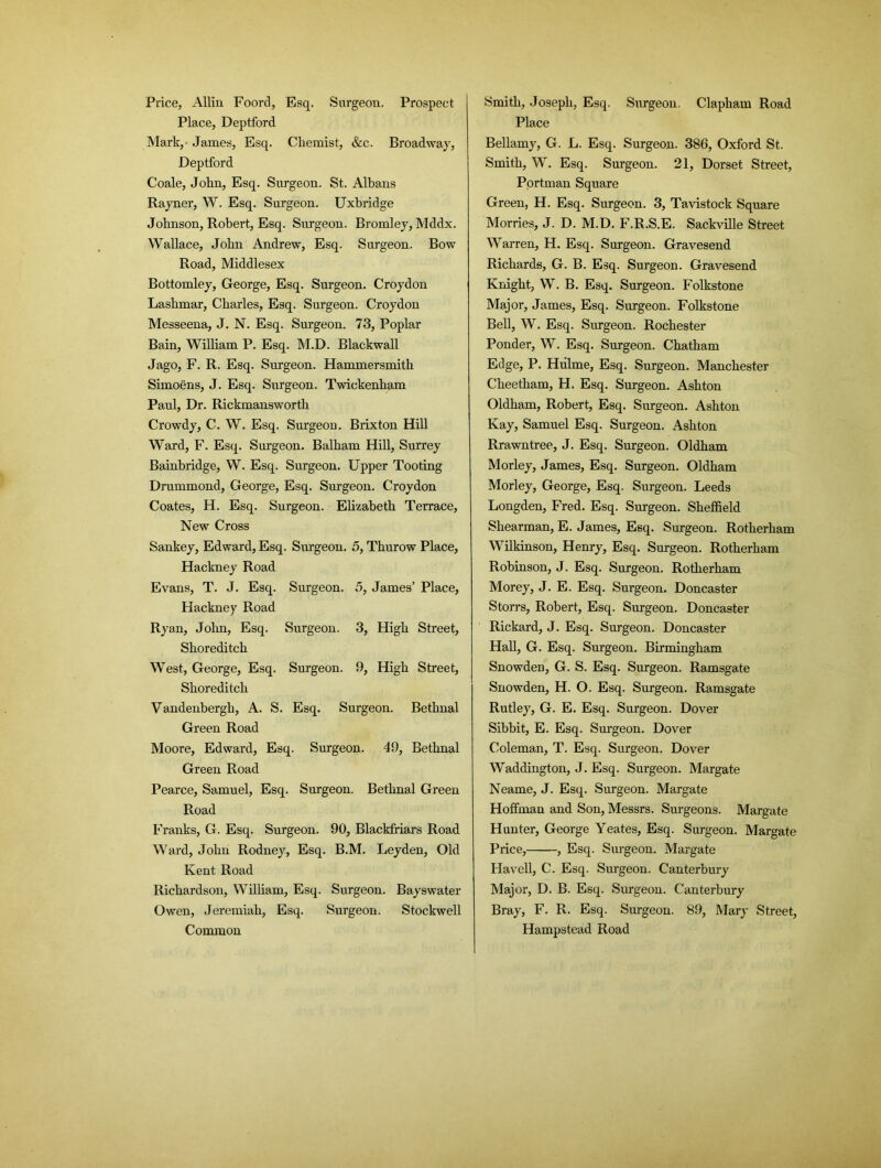 Price, Allin Foord, Esq. Surgeon. Prospect Place, Deptford Mark, James, Esq. Chemist, &c. Broadway, Deptford Coale, John, Esq. Surgeon. St. Albans Rayner, W. Esq. Surgeon. Uxbridge Johnson, Robert, Esq. Surgeon. Bromley, Mddx. Wallace, John Andrew, Esq. Surgeon. Bow Road, Middlesex Bottomley, George, Esq. Surgeon. Croydon Lashmar, Charles, Esq. Surgeon. Croydon Messeena, J. N. Esq. Surgeon. 73, Poplar Bain, William P. Esq. M.D. Blackwall Jago, F. R. Esq. Surgeon. Hammersmith Simoens, J. Esq. Snrgeon. Twickenham Paul, Dr. Rickmansworth Crowdy, C. W. Esq. Surgeon. Brixton Hill Ward, F. Esq. Surgeon. Balham Hill, Surrey Bainbridge, W. Esq. Surgeon. Upper Tooting Drummond, George, Esq. Surgeon. Croydon Coates, H. Esq. Surgeon. Elizabeth Terrace, New Cross Sankey, Edward, Esq. Surgeon. 5, Thurow Place, Hackney Road Evans, T. J. Esq. Surgeon. 5, James’ Place, Hackney Road Ryan, John, Esq. Surgeon. 3, High Street, Shoreditch West, George, Esq. Surgeon. 9, High Street, Shoreditch Vandenbergli, A. S. Esq. Surgeon. Bethnal Green Road Moore, Edward, Esq. Surgeon. 49, Bethnal Green Road Pearce, Samuel, Esq. Surgeon. Bethnal Green Road Franks, G. Esq. Surgeon. 90, Blackfriars Road Ward, John Rodney, Esq. B.M. Leyden, Old Kent Road Richardson, William, Esq. Surgeon. Bayswater Owen, Jeremiah, Esq. Surgeon. Stockwell Common Smith, Joseph, Esq. Surgeon. Clapham Road Place Bellamy, G. L. Esq. Surgeon. 386, Oxford St. Smith, W. Esq. Surgeon. 21, Dorset Street, Portman Square Green, H. Esq. Surgeon. 3, Tavistock Square Morries, J. D. M.D. F.R.S.E. Sackville Street Warren, H. Esq. Surgeon. Gravesend Richards, G. B. Esq. Surgeon. Gravesend Knight, W. B. Esq. Surgeon. Folkstone Major, James, Esq. Surgeon. Folkstone Bell, W. Esq. Surgeon. Rochester Ponder, W. Esq. Surgeon. Chatham Edge, P. Hiilme, Esq. Surgeon. Manchester Cheetham, H. Esq. Surgeon. Ashton Oldham, Robert, Esq. Snrgeon. Ashton Kay, Samuel Esq. Surgeon. Ashton Rrawntree, J. Esq. Surgeon. Oldham Morley, James, Esq. Surgeon. Oldham Morley, George, Esq. Snrgeon. Leeds Longden, Fred. Esq. Surgeon. Sheffield Shearman, E. James, Esq. Surgeon. Rotherham Wilkinson, Henry, Esq. Surgeon. Rotherham Robinson, J. Esq. Surgeon. Rotherham Morey, J. E. Esq. Surgeon. Doncaster Storrs, Robert, Esq. Surgeon. Doncaster Rickard, J. Esq. Surgeon. Doncaster Hall, G. Esq. Surgeon. Birmingham Snowden, G. S. Esq. Surgeon. Ramsgate Snowden, H. O. Esq. Surgeon. Ramsgate Rutley, G. E. Esq. Surgeon. Dover Sibbit, E. Esq. Surgeon. Dover Coleman, T. Esq. Surgeon. Dover Waddington, J. Esq. Surgeon. Margate Neame, J. Esq. Surgeon. Margate Hoffman and Son, Messrs. Surgeons. Margate Hunter, George Yeates, Esq. Surgeon. Margate Price, , Esq. Surgeon. Margate Havell, C. Esq. Surgeon. Canterbury Major, D. B. Esq. Surgeon. Canterbury Bray, F. R. Esq. Surgeon. 89, Mary Street, Hampstead Road