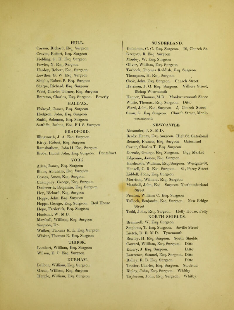 HULL. Casson, Richard, Esq. Surgeon Craven, Robert, Esq. Surgeon Fielding, G. H. Esq. Surgeon Fowler, N. Esq. Surgeon Hardey, Robert, Esq. Surgeon Lowther, G. W. Esq. Surgeon Sleight, Robert P. Esq. Surgeon Sharpe, Richard, Esq. Surgeon West, Charles Turner, Esq. Surgeon Brereton, Charles, Esq. Surgeon. Beverly HALIFAX. Holroyd, James, Esq. Surgeon Hodgson, John, Esq. Surgeon Smith, Solomon, Esq. Surgeon Suttliffe, Joshua, Esq. F.L.S. Surgeon BRADFORD. Illingworth, J. A. Esq. Surgeon Kirby, Robert, Esq. Surgeon Ramsbothom, John H. Esq. Surgeon Brook, Lionel John, Esq. Surgeon. Pontefract YORK. Allen, James, Esq. Surgeon Binns, Abraham, Esq. Surgeon Coates, Amos, Esq. Surgeon Champney, George, Esq. Surgeon Dodsworth, Benjamin, Esq. Surgeon Hey, Richard, Esq. Surgeon Hopps, John, Esq. Surgeon Hopps, George, Esq. Surgeon. Red House Hope, Frederick, Esq. Surgeon Husband, W. M.D. Marshall, William, Esq. Surgeon Simpson, Dr. Walker, Thomas K. L. Esq. Surgeon Wisker, Thomas R. Esq. Surgeon THIRSK. Lambert, William, Esq. Surgeon Wilson, E. C. Esq. Surgeon DURHAM. Balfour, William, Esq. Surgeon Green, William, Esq. Surgeon Hepple, William, Esq. Surgeon SUNDERLAND. Embleton, C. C. Esq. Surgeon. 10, Church St. Gregory, R. Esq. Surgeon Mordey, W. Esq. Surgeon Oliver, William, Esq. Surgeon Torbock, Thomas Reddish, Esq. Surgeon Thompson, H. Esq. Surgeon Cook, John, Esq. Surgeon. Church Street Harrison, J. G. Esq. Surgeon. Villiers Street, Bishop Wearmouth Happer, Thomas, M.D. Monkwearmouth Shore White, Thomas, Esq. Surgeon. Ditto Ward, John, Esq. Surgeon. 5, Church Street Swan, G. Esq. Surgeon. Church Street, Monk- wearmouth NEWCASTLE. Alexander, J. S. M.D. Brady, Henry, Esq. Surgeon. High St. Gateshead Bennett, Francis, Esq. Surgeon. Gateshead Carter, Charles T. Esq. Surgeon Downie, George, Esq. Surgeon. Bigg Market Edgcome, James, Esq. Surgeon Hardcastle, William, Esq. Surgeon. Westgate St. Henzell, C. R. Esq. Surgeon. 81, Percy Street Liddell, John, Esq. Surgeon Morrison, William, Esq. Surgeon Marshall, John, Esq. Surgeon. Northumberland Street Preston, William C. Esq. Surgeon Tulloch, Benjamin, Esq. Surgeon. New Bridge Street Todd, John, Esq. Surgeon. Holly House, Felly NORTH SHIELDS. Bramwell, W. Esq. Surgeon Stephens, T. Esq. Surgeon. Saville Street Lietch, D. R. M.D. Tynemouth Bewlby, H. Esq. Surgeon. South Shields Coward, William, Esq. Surgeon. Ditto Emery, J. Esq. Surgeon. Ditto Lawrence, Samuel, Esq. Surgeon. Ditto Ridley, R. B. Esq. Surgeon. Ditto Trotter, Charles, Esq. Surgeon. Stockton Ripley, John, Esq. Surgeon. Whitby Taylerson, John, Esq. Surgeon, Whitby.