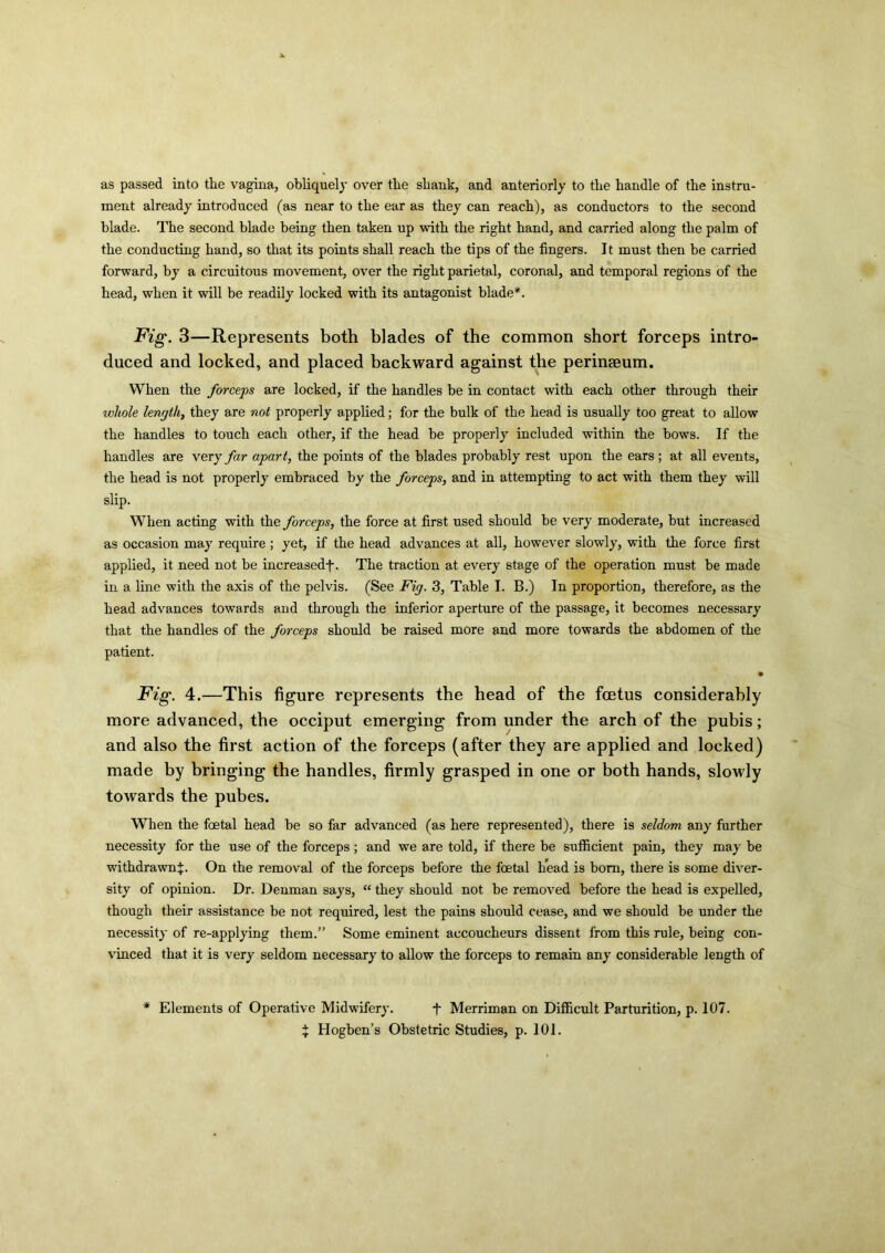 as passed into the vagina, obliquely over the shank, and anteriorly to the handle of the instru- ment already introduced (as near to the ear as they can reach), as conductors to the second blade. The second blade being then taken up with the right hand, and carried along the palm of the conducting hand, so that its points shall reach the tips of the fingers. It must then be carried forward, by a circuitous movement, over the right parietal, coronal, and temporal regions of the head, when it will be readily locked with its antagonist blade*. Fig. 3—Represents both blades of the common short forceps intro- duced and locked, and placed backward against the perinaeum. When the forceps are locked, if the handles be in contact with each other through their whole length, they are not properly applied; for the bulk of the head is usually too great to allow the handles to touch each other, if the head be properly included within the bows. If the handles are very far apart, the points of the blades probably rest upon the ears ; at all events, the head is not properly embraced by the forceps, and in attempting to act with them they will slip. When acting with the forceps, the force at first used should be very moderate, but increased as occasion may require ; yet, if the head advances at all, however slowly, with the force first applied, it need not be increasedf. The traction at every stage of the operation must be made in a line with the axis of the pelvis. (See Fig. 3, Table I. B.) In proportion, therefore, as the head advances towards and through the inferior aperture of the passage, it becomes necessary that the handles of the forceps should be raised more and more towards the abdomen of the patient. • Fig. 4.—This figure represents the head of the foetus considerably more advanced, the occiput emerging from under the arch of the pubis; and also the first action of the forceps (after they are applied and locked) made by bringing the handles, firmly grasped in one or both hands, slowly towards the pubes. When the foetal head be so far advanced (as here represented), there is seldom any further necessity for the use of the forceps ; and we are told, if there be sufficient pain, they may be withdrawn^. On the removal of the forceps before the foetal head is bom, there is some diver- sity of opinion. Dr. Denman says, “ they should not be removed before the head is expelled, though their assistance be not required, lest the pains should cease, and we should be under the necessity of re-applying them.” Some eminent accoucheurs dissent from this rule, being con- vinced that it is very seldom necessary to allow the forceps to remain any considerable length of * Elements of Operative Midwifery. f Merriman on Difficult Parturition, p. 107. X Hogben’s Obstetric Studies, p. 101.