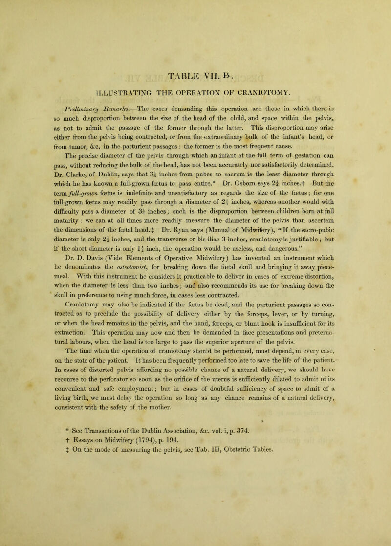 TABLE VII. B. ILLUSTRATING THE OPERATION OF CRANIOTOMY. Preliminary Remarks.—Tlie cases demanding this operation are those in which there is so much disproportion between the size of the head of the child, and space within the pelvis, as not to admit the passage of the former through the latter. This disproportion may arise either from the pelvis being contracted, or from the extraordinary bulk of the infant’s head, or from tumor, &c, in the parturient passages : the former is the most frequent cause. The precise diameter of the pelvis through which an infant at the full term of gestation can pass, without reducing the bulk of the head, has not been accurately nor satisfactorily determined. Dr. Clarke, of Dublin, says that 31 inches from pubes to sacrum is the least diameter through which he has known a full-grown foetus to pass entire.* Dr. Osborn says 2| inches.f But the term full-grown foetus is indefinite and unsatisfactory as regards the size of the foetus; for one full-grown foetus may readily pass through a diameter of 2| inches, whereas another would with difficulty pass a diameter of 3J inches; such is the disproportion between children born at full maturity : we can at all times more readily measure the diameter of the pelvis than ascertain the dimensions of the foetal head. J Dr. Ryan says (Manual of Midwifery), “ If the sacro-pubic diameter is only 2| inches, and the transverse or bis-iliac 3 inches, craniotomy is justifiable ; but if the short diameter is only 1 \ inch, the operation would be useless, and dangerous.” Dr. D. Davis (Vide Elements of Operative Midwifery) has invented an instrument which he denominates the osteotomist, for breaking down the foetal skull and bringing it away piece- meal. With this instrument he considers it practicable to deliver in cases of extreme distortion, when the diameter is less than two inches; and also recommends its use for breaking down the skull in preference to using much force, in cases less contracted. Craniotomy may also be indicated if the foetus be dead, and the parturient passages so con- tracted as to preclude the possibility of delivery either by the forceps, lever, or by turning, or when the head remains in the pelvis, and the hand, forceps, or blunt hook is insufficient for its extraction. This operation may now and then be demanded in face presentations and preterna- tural labours, when the head is too large to pass the superior aperture of the pelvis. The time when the operation of craniotomy should be performed, must depend, in ever}' case, on the state of the patient. It has been frequently performed too late to save the life of the patient. In cases of distorted pelvis affording no possible chance of a natural delivery, we should have recourse to the perforator so soon as the orifice of the uterus is sufficiently dilated to admit of its convenient and safe employment; but in cases of doubtful sufficiency of space to admit of a living birth, we must delay the operation so long as an}' chance remains of a natural delivery, consistent with the safety of the mother. > * See Transactions of the Dublin Association, &c. vol. i, p. 374. t Essays on Midwifery (1794), p. 194. X On the mode of measuring the pelvis, see Tab. Ill, Obstetric Tables.