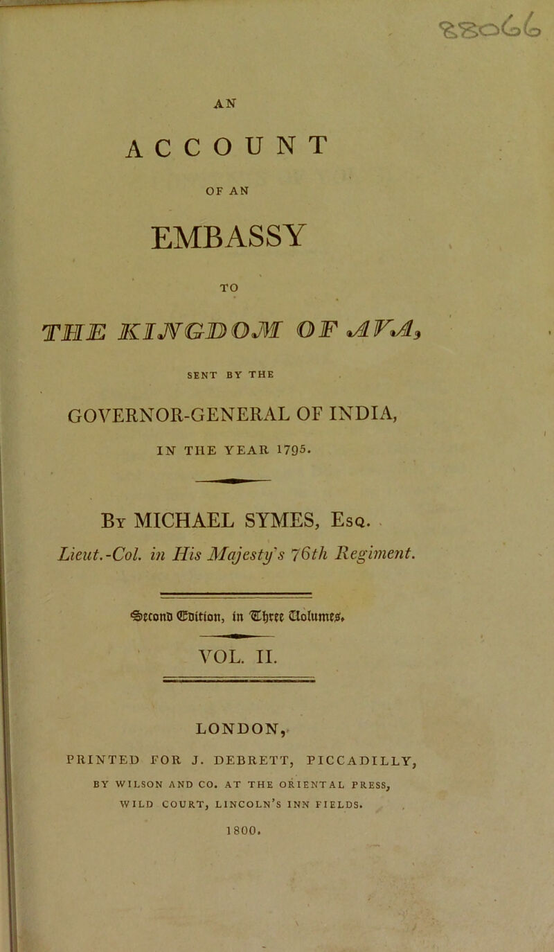 AN ACCOUNT OF AN EMBASSY TO THE KIJfGHOM OF SENT BY THE GOVERNOR-GENERAL OF INDIA, IN THE YEAR 1795. By MICHAEL SYMES, Esq. Lieut.-Col. in His Majesty's 76th Regiment. •Seconn ©nition, in 'E^ree Clolumesf. VOL. II. LONDON,. PRINTED FOR J. DEBRETT, PICCADILLY, BY WILSON AND CO. AT THE ORIENTAL PRESS, WILD COURT, LINCOLN’S INN FIELDS. 1800.