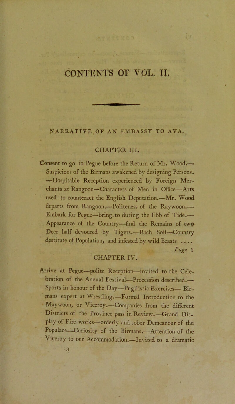 CONTENTS OF VOL. II. NARRATIVE,OF AN EMBASSY TO AVA. CHAPTER III. Consent to go to Pegue before the Return of Mr. Wood.— Suspicions of the Birmans awakened by designing Persons. —Hospitable Reception experienced by Foreign Mer- chants at Rangoon—Characters of Men in Office—Arts used to counteract the English Deputation.—Mr. Wood departs from Rangoon.—Politeness of the Raywoon.— Embark for Pegue—bring-to during the Ebb of Tide.— Appearance of the Country—find the Remains of two Deer half devoured by Tigers.—Rich Soil—Country destitute of Population, and infested by wild Beasts .... Page 1 CHAPTER IV. Arrive at Pegue—polite Reception—invited to the Cele- bration of the Annual Festival—Procession described.— Sports in honour of the Day—Pugilistic Exercises— Bir- mans expert at Wrestling.—Formal Introduction to the Maywoon, or Viceroy.—Companies from the different Districts of the Province pass in Review.—Grand Dis- play of Fire-works—orderly and sober Demeanour of the Populace-Curiosity of the Birmans.—Attention of the Viceroy to our Accommodation.—Invited to a dramatic 3