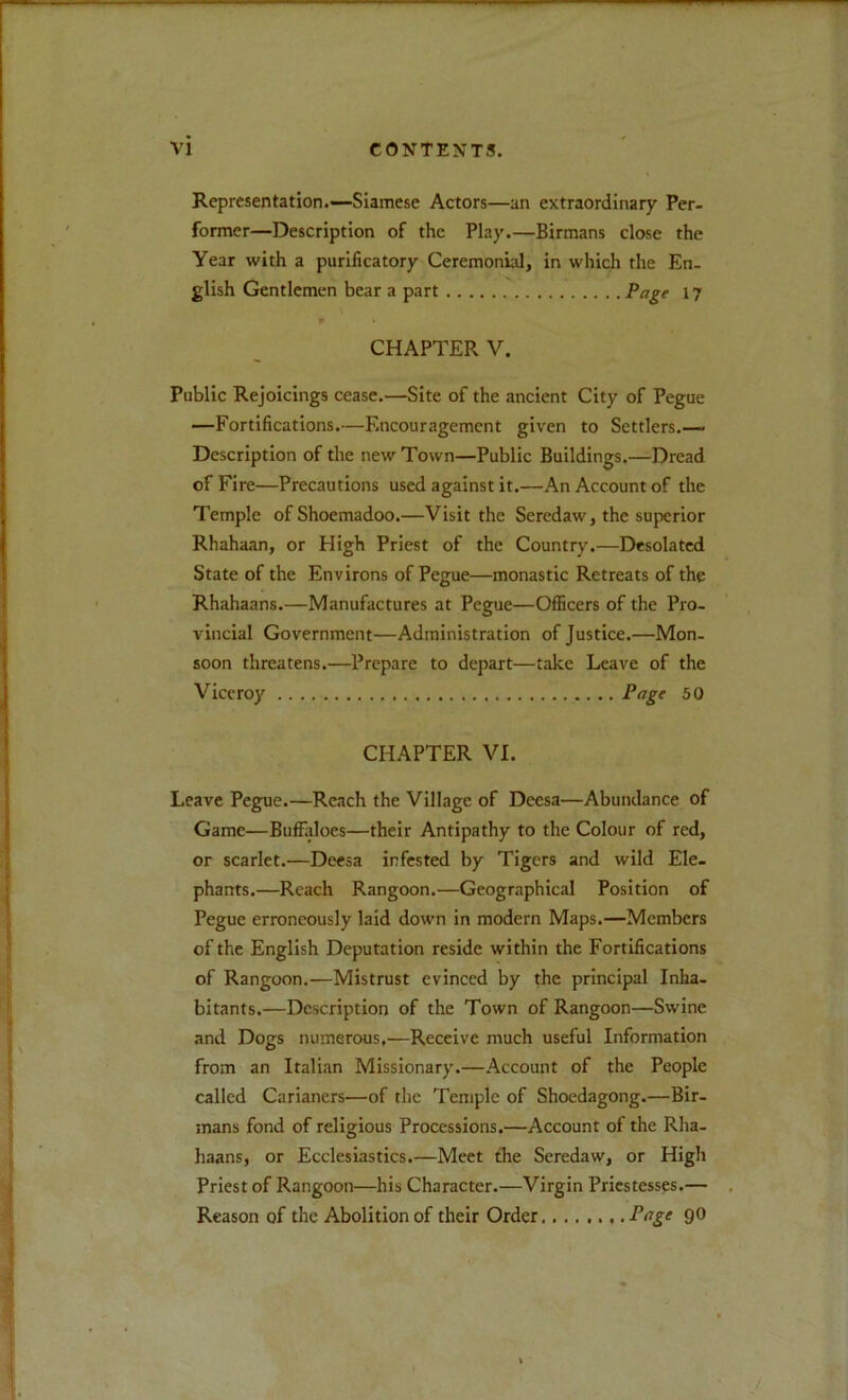Representation.—Siamese Actors—an extraordinary Per- former—Description of the Play.—Birmans close the Year with a purificatory Ceremonial, in which the En- glish Gentlemen bear a part Page 17 w CHAPTER V. Public Rejoicings cease.—Site of the ancient City of Pegue —Fortifications.—Encouragement given to Settlers.— Description of the new Town—Public Buildings.—Dread of Fire—Precautions used against it.—An Account of the Temple ofShoemadoo.—Visit the Seredaw, the superior Rhahaan, or High Priest of the Country.—Desolated State of the Environs of Pegue—monastic Retreats of the Rhahaans.—Manufactures at Pegue—Oflficers of the Pro- vincial Government—Administration of Justice.—Mon- soon threatens.—Prepare to depart—take Leave of the Viceroy Pifgf 50 CHAPTER VI. Leave Pegue.—Reach the Village of Deesa—Abundance of Game—Buffliloes—their Antipathy to the Colour of red, or scarlet.—Deesa infested by Tigers and wild Ele- phants.—Reach Rangoon.—Geographical Position of Pegue erroneously laid down in modern Maps.—Members of the English Deputation reside within the Fortifications of Rangoon.—Mistrust evinced by the principal Inha- bitants.—Description of the Town of Rangoon—Swine and Dogs numerous,—Receive much useful Information from an Italian Missionary.—Account of the People called Carianers—of the Temple of Shoedagong.—Bir- mans fond of religious Processions.—Account of the Rha- haans, or Ecclesiastics.—Meet the Seredaw, or High Priest of Rangoon—his Character.—Virgin Priestesses.— Reason of the Abolition of their Order Pnge 90