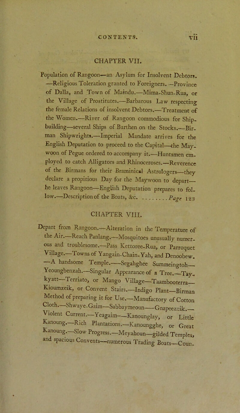 CHAPTER VII. Population of Rangoon—an Asylum for Insolvent Debtors. —Religious Toleration granted to Foreigners. —Province of Dalla, and Town of Maindu.—Mima-Shun-Rua, or the Village of Prostitutes.—Barbarous Law respecting the female Relations of insolvent Debtors.—Treatment of the Women.—River of Rangoon commodious for Ship- building—several Ships of Burthen on the Stocks.'—Bir- man Shipwrights.—Imperial Mandate arrives for the English Deputation to proceed to the Capital—the May- woon of Pegue ordered to accompany it.—Huntsmen em- ployed to catch Alligators and Rhinoceroses.—Reverence of the Birmans for their Braminical Astrologers they declare a propitious Day for the Maywoon to depart he leaves Rangoon—English Deputation prepares to fol- low.—Description of the Boats, &c Page 123 CHAPTER VIII. Depart from Rangoon.—Alteration in the Temperature of the Air. Reach Panlang.—Mosquitoes unusually numer- ous and troublesome.—Pass Kettoree-Ruai or Parroquet Village.—Towns of Yangain-Chain-Yah, and Denoobew. A handsome Temple Segahghee Summeingtoh Yeoungbenzah.—Singular Appearance of a Tree. Tay, kyatt—Terriato, or Mango Village—Taambooterra— Kioumzeik, or Convent Stairs.—Indigo Plant Birman Method of preparing it for Use.—Manufactory of Cotton Cloth.—Shwaye-Gaim—Sabbaymeoim Gnapeezeik Violent Current.-Yeagaim—Kanounglay, or Little anoung. Rich Plantations.—Kanoungghe, or Great Kanoung.—Slow Progress.—Meyahoun—gilded Temples, and spacious Convents—numerous Trading Boats—Coun.