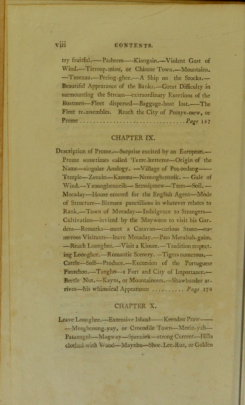 try fruitful. Paslieem Kiangain.—Violent Gust of Wind.—Tirroup-miou, or Chinese Town.—Mountains. —Tzeezau.—Peeing-ghee.—A Ship on the Stocks.— Beautiful Appearance of the Banks.—Great Difficulty in surmounting the Stream—extraordinary Exertions of the Boatmen—Fleet dispersed—Baggage-boat lost. The Fleet re-assembles. Reach the City of Peeaye-mew, or Prome Pa^e 147 CHAPTER IX. Description of Prome.—Surprise excited by an European.— Prome sometimes called Terre-ketteree—Origin of the Name—singular Analogy. —Village of Pouoodang Temple—Zeeain—Kamma—Neoungbenzeik. — Gale of Wind.—Y eoungbenzeik— Serraipmew—Trees—Soil. — Mecaday—House erected for the English Agent—Mode of Structure—Birmans punctilious in whatever relates to Rank.—Town of Meeaday—Indulgence to Strangers— Cultivation—invited by the Maywoon to visit his Gar- dens—Remarks—meet a Caravan—curious Stone—nu- merous Visitants—leave Meeaday.—Pass Meealsah-gaim, ' —Reach Loonghee.—Visit a Kioum.—Tradition respect- ing Loonghce.—Romantic Scenery. —Tigers numerous.— • Cattle—Soil—Produce.—Excursion of the Portuguese Pantchoo.—Tangho—a Fort and City of Importance.— Beetle Nut.—Kayns, or Mountaineers.—Shawbunder ar- rives—his whimsical Appearance 178 CHAPTER X. Leave Loonghee.—Extensive Island Keendoo Praw —Meegheoung-yay, or Crocodile Town—Meein-yah— Patanagoh—Magway—Spanziek—strong Current—Hills clotlied with Vrood—Maynbu—Shoe-Lee-Rua, or Golden
