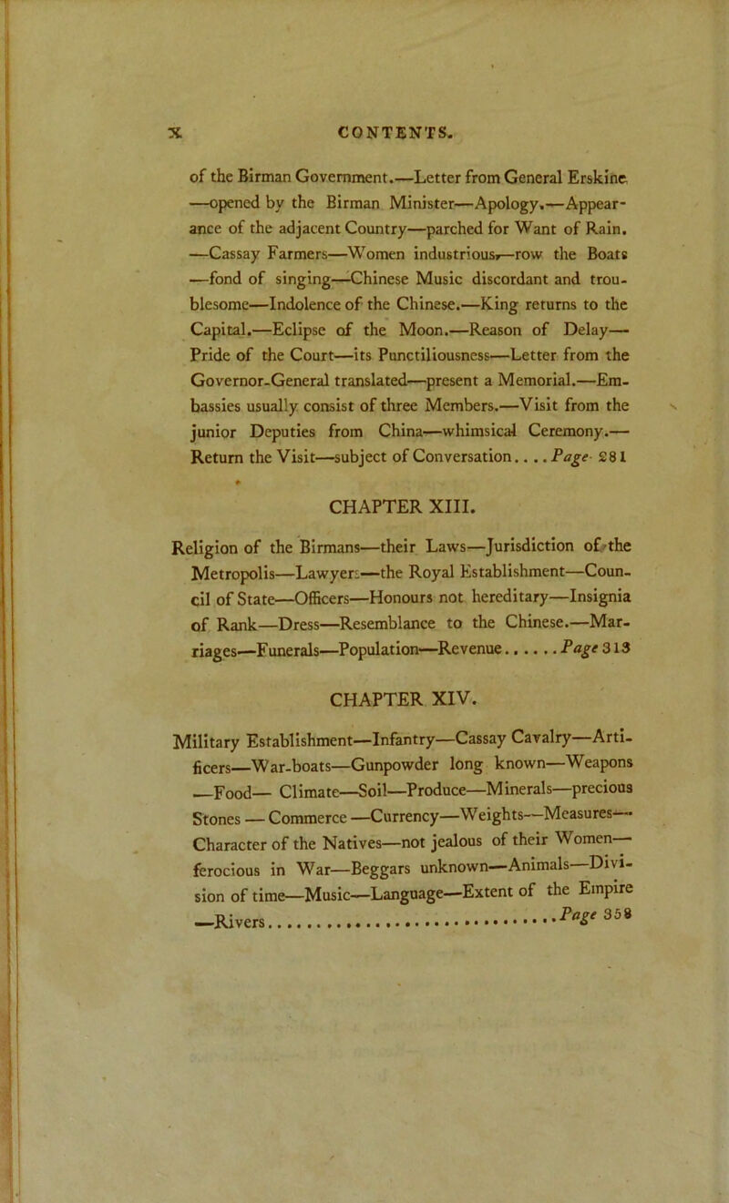 of the Birman Government.—Letter from General Erskine —opened by the Birman Minister—Apology.—Appear- ance of the adjacent Country—parched for Want of Rain. —Cassay Farmers—^A\^omen industriousF—row the Boats —fond of singing—^Chinese Music discordant and trou- blesome—Indolence of the Chinese.—King returns to the Capital.—Eclipse of the Moon.—Reason of Delay— Pride of the Court—its Punctiliousness—Letter from the Governor-General translated—present a Memorial.—Em- bassies usually consist of three Members.—Visit from the junior Deputies from China—whimsical Ceremony.— Return the Visit—subject of Conversation.... Page 281 ¥ CHAPTER XIII. Religion of the Birmans—their Laws—Jurisdiction oLthe Metropolis—Lawyers—the Royal Establishment—Coun- cil of State—Officers—Honours not hereditary—Insignia of Rank—Dress—Resemblance to the Chinese.—Mar- riages—Funerals—Population—Revenue ...... Page CHAPTER XIV. Military Establishment—Infantry—Cassay Cavalry Arti- ficers War-boats—Gunpowder long known—Weapons Food— Climate—Soil—Produce—Minerals—precious Stones — Commerce —Currency—Weights—Measures— Character of the Natives—not jealous of their Women-- ferocious in War—Beggars unknown—Animals Divi- sion of time—Music—Language—Extent of the Empire -Rivers 358