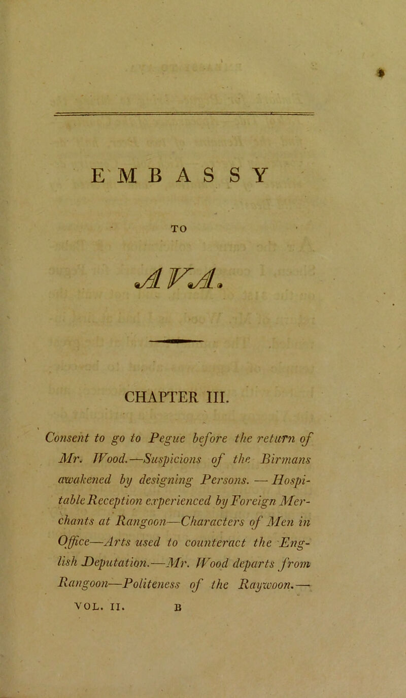E'M B A S S y TO JLVJL, CHAPTER III. Consent to go to Pegue before the return of Mi\ Wood.—Suspicions of the Birmans awakened by designing Persons. — Hospi- table Reception erperienced by Foreign Mer- chants at Rangoon—Characters of Men in Office—Arts used to counteract the 'Eng- lish deputation.—Air. Wood departs from Rangoon—Politeness of the Raywoon.—