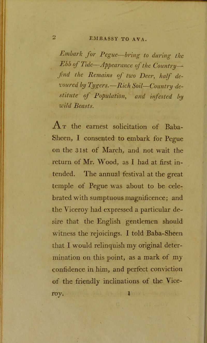 F,mbark for Pegue—bring to during the Ebb of Tide—Appearance of the Country-^ find the Remains of two Beer, half de- %'oured by Tygers.—Rich Soil—Country de- stitute of Population, and infested by wild Beasts. At the earnest solicitation of Baba- Sheen, I consented to embark for Pegue on the 31st of March, and not wait the return of Mr. Wood, as I had at first in- tended. The annual festival at the great temple of Pegue was about to be cele- brated with sumptuous magnificence; and the Viceroy had expressed a particular de- sire that the English gentlemen should witness the rejoicings. I told Baba-Sheen that I would relinquish my original deter- mination on this point, as a mark of my confidence in him, and perfect conviction of the friendly inclinations of the Vice- roy. 1