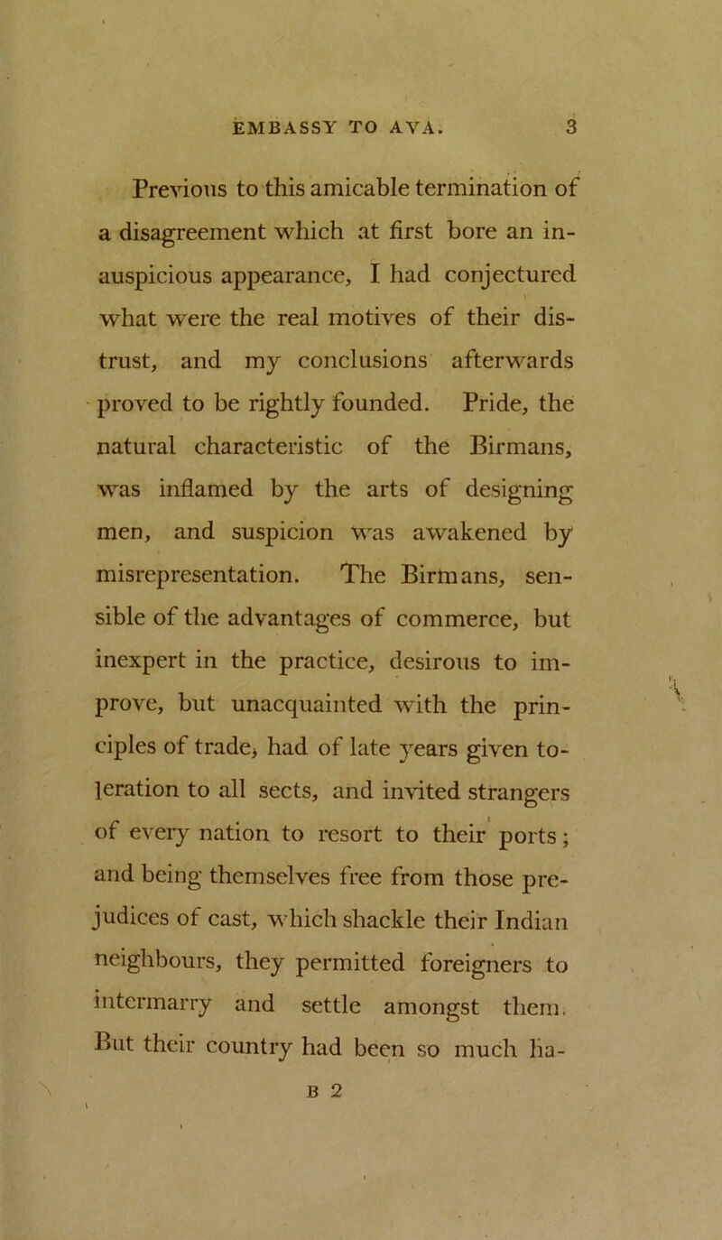 Previous to this amicable termination of a disagreement which at first bore an in- auspicious appearance, I had conjectured what were the real motives of their dis- trust, and my conclusions afterwards proved to be rightly founded. Pride, the natural characteristic of the Birmans, was inflamed by the arts of designing men, and suspicion was awakened by misrepresentation. The Birmans, sen- sible of the advantages of commerce, but inexpert in the practice, desirous to im- prove, but unacquainted with the prin- ciples of trade> had of late years given to- leration to all sects, and invited strangers of eveiy nation to resort to their ports; and being themselves free from those pre- judices of cast, which shackle their Indian neighbours, they permitted foreigners to intermarry and settle amongst them. But their country had been so much lia- ^ B 2