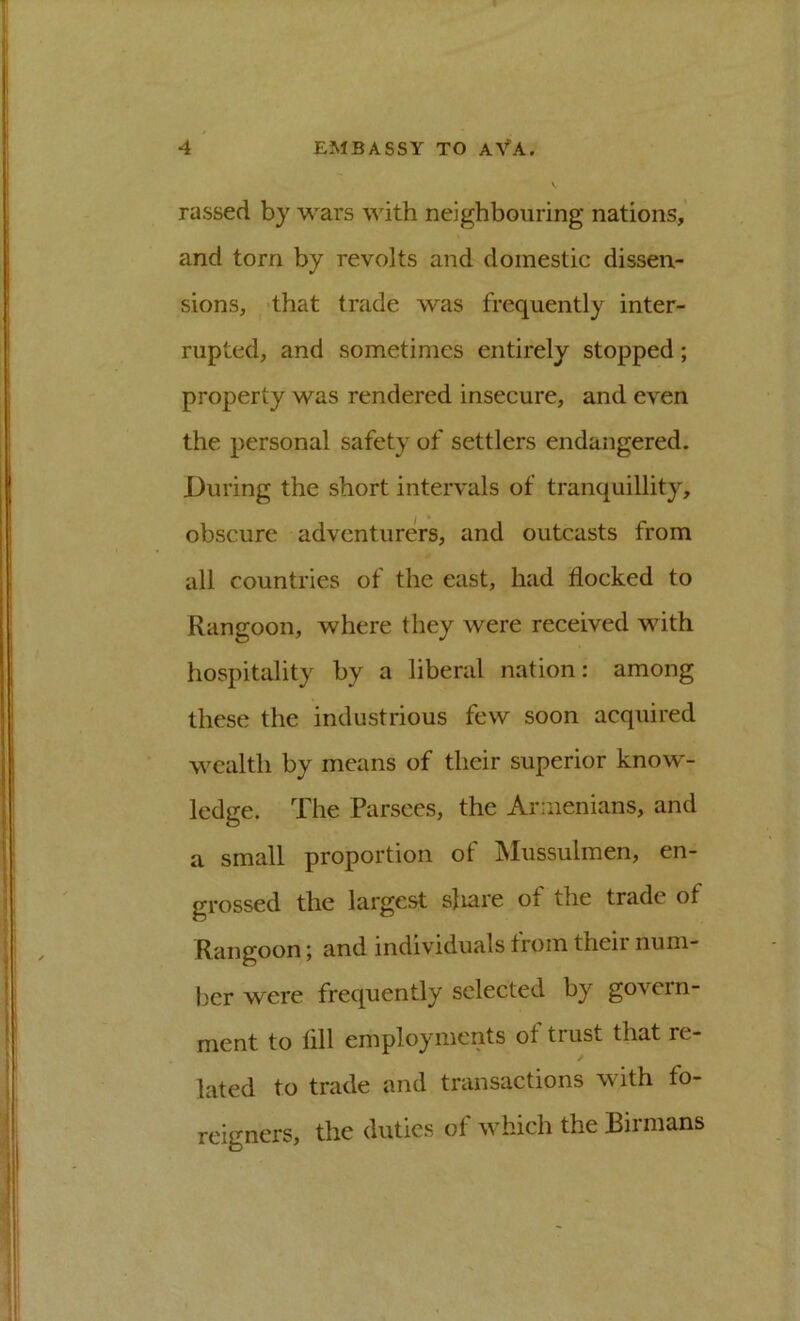 rassed by wars with neighbouring nations,' and torn by revolts and domestic dissen- sions, ^'that trade was frequently inter- rupted, and sometimes entirely stopped; property was rendered insecure, and even the personal safety of settlers endangered. During the short intervals of tranquillity, obscure adventurers, and outcasts from all countries of the east, had flocked to Rangoon, where they were received with hospitality by a liberal nation: among these the industrious few soon acquired wealth by means of their superior know- ledge. The Parsees, the Armenians, and a small proportion of Mussulmen, en- grossed the largest sjiare ot the trade of Rangoon; and individuals from their num- ber were frequently selected by govern- ment to All employments ot trust that re- / lated to trade and transactions with fo- reigners, the duties of which the Birmans