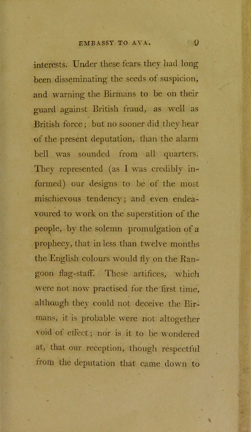 interests. Under these fears they had long been disseminating the seeds of suspicion, and warning the Birmans to be on their guard against British fraud, as well as British force; but no sooner did they hear of the present deputation, than the alarm bell was sounded from alh quarters. They represented (as I was credibly in- formed) our designs to be of the most mischievous tendency; and even endea- voured to work on the superstition of the peo;^le, by the solemn promulgation of a prophecy, that in less than twelve months the English colours would fly on the Ran- goon flag-staff. These artifices, which were not now practised for the first time, although they could not deceive the Bir- mans, it is probable were not altogether void of eflect; nor is it to be wondered at, that our reception, though respectful rrom the deputation that came down to