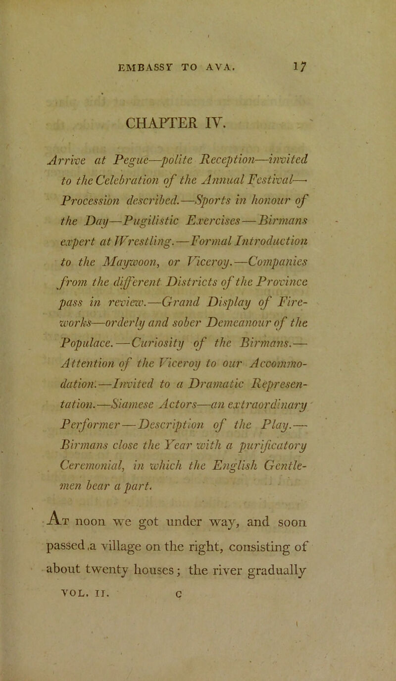 CHAPTER lY. Arrive at Pegue—polite Peception—invited to the Celebration of the Annual Festival—• Procession described.—Sports in honour of the Day—Pugilistic Exercises—Birmans expert at Wrestling.—Formal Introduction to the Maywoon, or Viceroy.—Companies from the different Districts of the Province pass in I'eviexv.—Grand Display of Fire- works—orderly and sober Demeanour of the Populace.—Curiosity of the Birmans.— Attention of the Viceroy to our Acco7jnno- dation.—Invited to a Dramatic Represen- tation.—Siamese Actors—an extraordinary Performer—Description of the Play.— Birmans close the Year with a purifcatoi'y Ceremonicd, in which the English Gentle- men bear a part.  ' ■At noon we got under way, and soon passed ,a village on the right, consisting of about twenty houses; the river gradually VOL. II. c 1