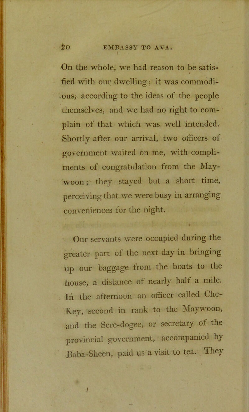 I On the whole, we had reason to be satis- t bed with onr dw'elling; it was commodi- sous, according to the ideas of the people themselves, and we had no right to com- plain of that which was well intended. Shortly after our arrival, two officers of government waited on me, with compli- ments of congratulation from the May- woon;' they stayed but a short time, perceiving that we were busy in arranging conveniences for the night. » - Our servants were occupied during the greater part of the next day in bringing up our baggage from the boats to the house, a distance of nearly half a mile. . In the afternoon an officer called Che- Key, second in rank to the Maywoon, and the Sere-dogee, or secretary of the provincial government, accompanied by •Baba-Sheen, paid us a visit to tea. They I