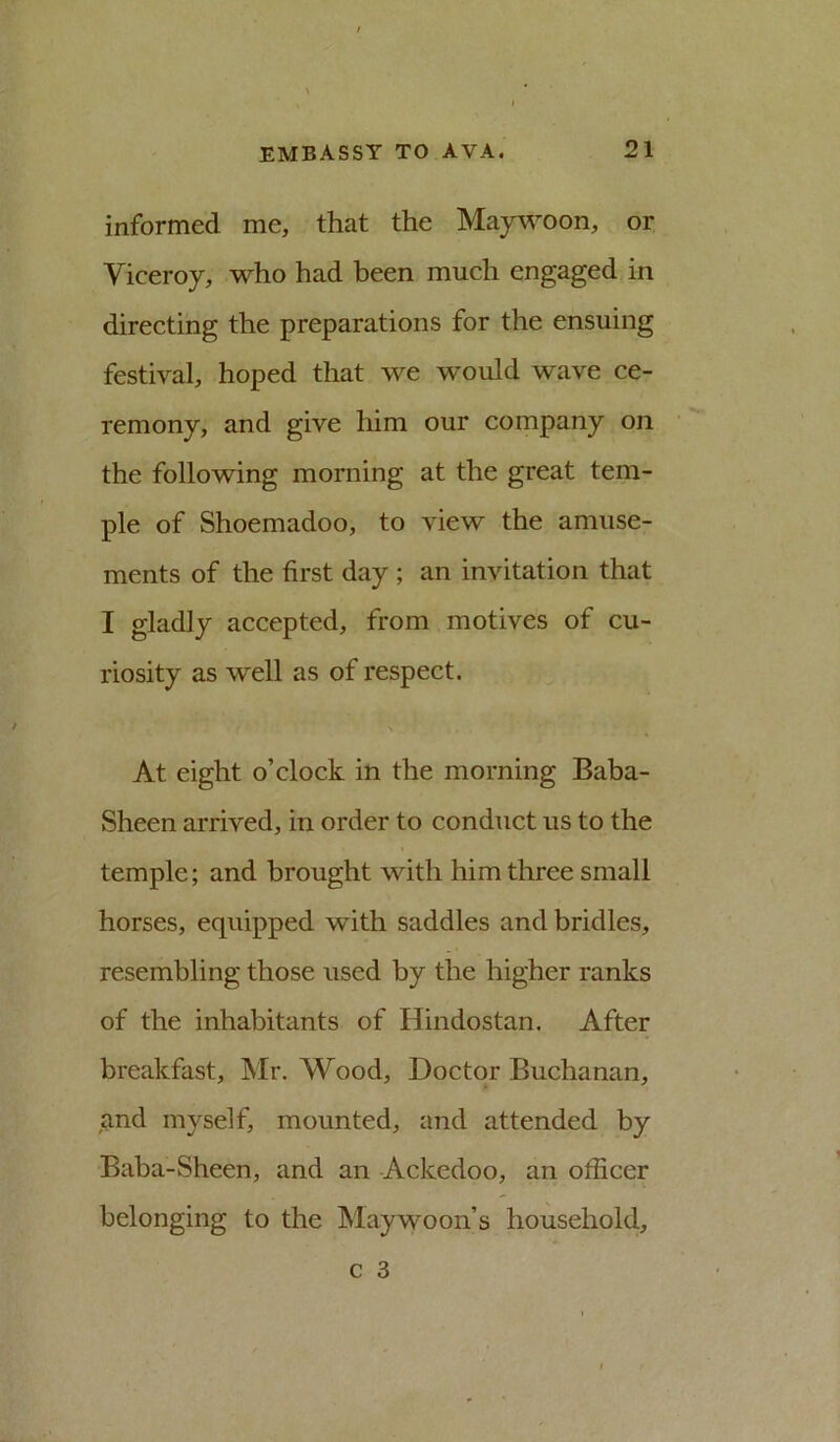 informed me, that the Maywoon, or Viceroy, who had been much engaged in directing the preparations for the ensuing festival, hoped that we would wave ce- remony, and give him our company on the following morning at the great tem- ple of Shoemadoo, to view the amuse- ments of the first day ; an invitation that I gladly accepted, from motives of cu- riosity as well as of respect. \ At eight o’clock in the morning Baba- Sheen arrived, in order to conduct us to the temple; and brought with him three small horses, equipped with saddles and bridles, resembling those used by the higher ranks of the inhabitants of Hindostan. After breakfast, Mr. Wood, Doctor Buchanan, and myself, mounted, and attended by Baba-Sheen, and an Ackedoo, an officer belonging to the Maywoon’s household.