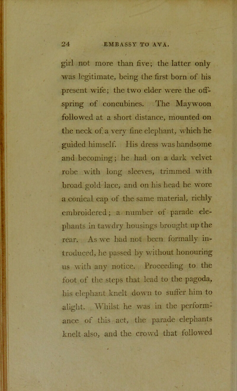 girl not more than five; the latter only was legitimate, being the first born of his present wife; the two elder were the off- spring of concubines. The Maywoon followed at a short distance, mounted on the neck of a very fine elephant, which he guided himself. His dress was handsome and becoming; he had on a dark velvet robe with long sleeves, trimmed with broad gold lacc, and on his head he wore a conical cap of the same material, richly embroidered; a number of parade ele- phants in tawdry housings brought up the rear. As we had not been formally in- troduced, he passed by without honouring us with any notice. Proceeding to the foot of the steps that lead to the pagoda, his elephant knelt down to sufier him to alight. Whilst he was in the perform- ance of this act, the parade elephants knelt also, and the crowd that followed