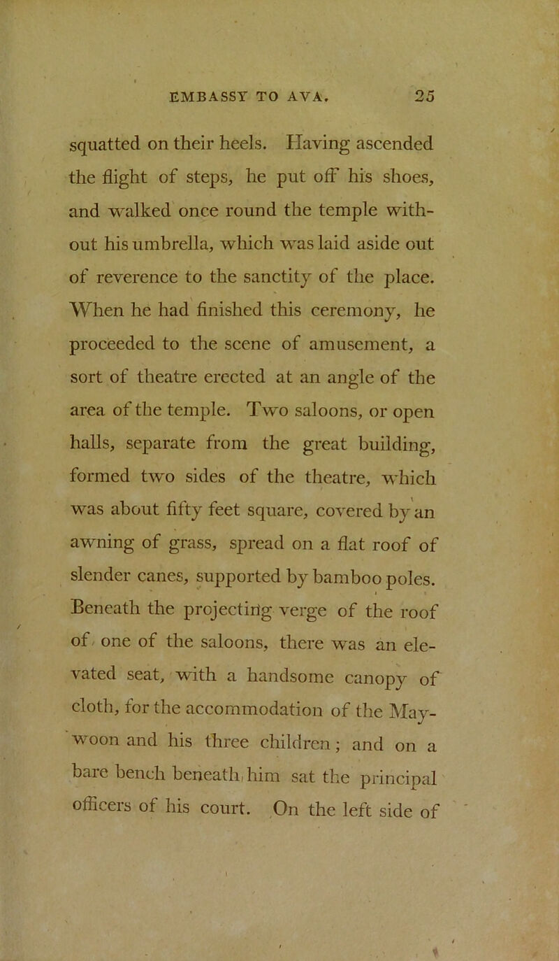 squatted on their heels. Having ascended the flight of steps, he put off his shoes, and walked once round the temple with- out his umbrella, which was laid aside out of reverence to the sanctity of the place. When he had finished this ceremony, he proceeded to the scene of amusement, a sort of theatre erected at an angle of the area of the temple. Two saloons, or open halls, separate from the great building, formed two sides of the theatre, which was about fifty feet square, covered by an awning of grass, spread on a flat roof of slender canes, supported by bamboo poles. Beneath the projecting verge of the roof of / one of the saloons, there was an ele- vated seat, with a handsome canopy of cloth, for the accommodation of the May- woon and his three children; and on a bare bench beneathi him sat the principal officers of his court. On the left side of